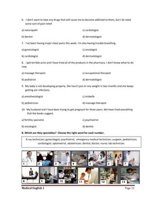 6. I don't want to take any drugs that will cause me to become addicted to them, but I do need
   some sort of pain relief.

a) naturopath                                         c) cardiologist

b) dentist                                            d) dermatologist

7. I've been having major chest pains this week. I'm also having trouble breathing.

a) gynecologist                                       c) oncologist

b) cardiologist                                       d) dermatologist

8. I get terrible acne and I have tried all of the products in the pharmacy. I don't know what to do
now.

a) massage therapist                                  c) occupational therapist

b) podiatrist                                         d) dermatologist

9. My baby is not developing properly. She hasn't put on any weight in two months and she keeps
   getting ear infections.

a) anesthesiologist                                   c) midwife

b) pediatrician                                       d) massage therapist

10. My husband and I have been trying to get pregnant for three years. We have tried everything
    that the books suggest.

a) fertility specialist                               c) psychiatrist

b) oncologist                                         d) dentist

B. Which are they specialties? Choose the right word for each number.

    X-ray technician; gynecologist; psychiatrist; emergency medical technician; surgeon; pediatrician;
              cardiologist; optometrist, obstetrician; dentist; doctor; nurse; lab technician.




Medical English 1                                                                           Page 11
 