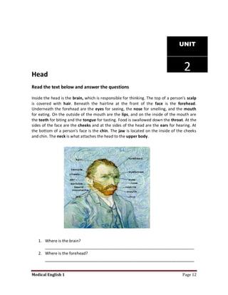 UNIT




Head
                                                                                     2
Read the text below and answer the questions

Inside the head is the brain, which is responsible for thinking. The top of a person's scalp
is covered with hair. Beneath the hairline at the front of the face is the forehead.
Underneath the forehead are the eyes for seeing, the nose for smelling, and the mouth
for eating. On the outside of the mouth are the lips, and on the inside of the mouth are
the teeth for biting and the tongue for tasting. Food is swallowed down the throat. At the
sides of the face are the cheeks and at the sides of the head are the ears for hearing. At
the bottom of a person's face is the chin. The jaw is located on the inside of the cheeks
and chin. The neck is what attaches the head to the upper body.




   1. Where is the brain?
      ___________________________________________________________________
   2. Where is the forehead?
      ___________________________________________________________________


Medical English 1                                                                   Page 12
 