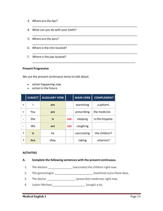 3. Where are the lips?
            __________________________________________________________________
         4. What can you do with your teeth?
            __________________________________________________________________
         5. Where are the ears?
            __________________________________________________________________
         6. Where is the chin located?
            __________________________________________________________________
         7. Where is the jaw located?
            _________________________________________________________________

Present Progressive

We use the present continuous tense to talk about:

             action happening now
             action in the future


         SUBJECT    AUXILIARY VERB          MAIN VERB     COMPLEMENT

+             I           am                 examining       a patient.

+            You          are               prescribing   the medicine

-            She           is         not     sleeping    in the hospital.

-            We           are         not    coughing

?            Is            he               vaccinating    the children?

?            Are          they                 taking        vitamins?


ACTIVITIES

A.           Complete the following sentences with the present continuous.

    1.       The doctors _______________ (vaccinate) the children right now.
    2.       The gynecologist ________________________ (examine) Lucia these days.
    3.       The doctor __________________ (prescribe) medicines right now.
    4.       Listen! Michael_____________________ (cough) a lot.


Medical English 1                                                                    Page 13
 