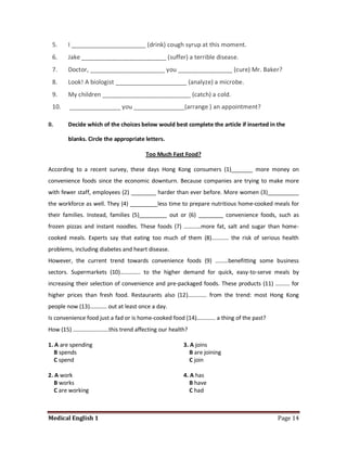 5.    I ______________________ (drink) cough syrup at this moment.
 6.    Jake _________________________ (suffer) a terrible disease.
 7.    Doctor, ______________________ you ________________ (cure) Mr. Baker?
 8.    Look! A biologist _____________________ (analyze) a microbe.
 9.    My children __________________________ (catch) a cold.
 10.    _______________ you _______________(arrange ) an appointment?

B.     Decide which of the choices below would best complete the article if inserted in the

       blanks. Circle the appropriate letters.

                                      Too Much Fast Food?

According to a recent survey, these days Hong Kong consumers (1)_______ more money on
convenience foods since the economic downturn. Because companies are trying to make more
with fewer staff, employees (2) ________ harder than ever before. More women (3)__________
the workforce as well. They (4) _________less time to prepare nutritious home-cooked meals for
their families. Instead, families (5)_________ out or (6) ________ convenience foods, such as
frozen pizzas and instant noodles. These foods (7) …………more fat, salt and sugar than home-
cooked meals. Experts say that eating too much of them (8)………… the risk of serious health
problems, including diabetes and heart disease.
However, the current trend towards convenience foods (9) ………benefitting some business
sectors. Supermarkets (10)………….. to the higher demand for quick, easy-to-serve meals by
increasing their selection of convenience and pre-packaged foods. These products (11) ………. for
higher prices than fresh food. Restaurants also (12)…………. from the trend: most Hong Kong
people now (13)………… out at least once a day.
Is convenience food just a fad or is home-cooked food (14)…………. a thing of the past?
How (15) …………………….this trend affecting our health?

1. A are spending                                   3. A joins
   B spends                                            B are joining
   C spend                                             C join

2. A work                                           4. A has
   B works                                             B have
   C are working                                       C had



Medical English 1                                                                       Page 14
 
