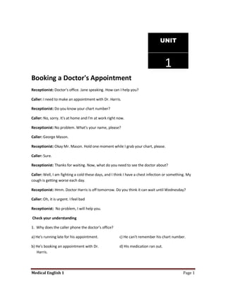UNIT



                                                                                    1
Booking a Doctor's Appointment
Receptionist: Doctor's office. Jane speaking. How can I help you?

Caller: I need to make an appointment with Dr. Harris.

Receptionist: Do you know your chart number?

Caller: No, sorry. It's at home and I'm at work right now.

Receptionist: No problem. What's your name, please?

Caller: George Mason.

Receptionist: Okay Mr. Mason. Hold one moment while I grab your chart, please.

Caller: Sure.

Receptionist: Thanks for waiting. Now, what do you need to see the doctor about?

Caller: Well, I am fighting a cold these days, and I think I have a chest infection or something. My
cough is getting worse each day.

Receptionist: Hmm. Doctor Harris is off tomorrow. Do you think it can wait until Wednesday?

Caller: Oh, it is urgent. I feel bad

Receptionist: No problem, I will help you.

Check your understanding

1. Why does the caller phone the doctor's office?

a) He's running late for his appointment.              c) He can't remember his chart number.

b) He's booking an appointment with Dr.                d) His medication ran out.
   Harris.




Medical English 1                                                                              Page 1
 