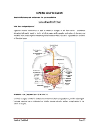 READING COMPREHENSION
Read the following text and answer the questions below.

                                 Human Digestive System
How does food get digested?

Digestion involves mechanical as well as chemical changes in the food taken. Mechanical
alteration is brought about by teeth, grinding organs and muscular contraction of stomach and
intestinal walls. Breaking food into small pieces increases the surface area exposed to the enzymes
of digestive juices.




INTRODUCTION OF FOOD DIGESTION PROCESS

Chemical changes, whether in protozoans or in animals from sponges to man, involve cleaving of
complex, insoluble macro molecules into simpler, soluble sub units, and are brought about by the
action of enzyme.




Medical English 1                                                                         Page 23
 