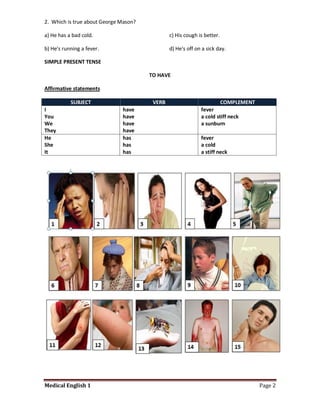 2. Which is true about George Mason?

a) He has a bad cold.                          c) His cough is better.

b) He's running a fever.                       d) He's off on a sick day.

SIMPLE PRESENT TENSE

                                       TO HAVE

Affirmative statements

           SUBJECT                      VERB                             COMPLEMENT
I                             have                           fever
You                           have                           a cold stiff neck
We                            have                           a sunburn
They                          have
He                            has                            fever
She                           has                            a cold
It                            has                            a stiff neck




Medical English 1                                                                     Page 2
 