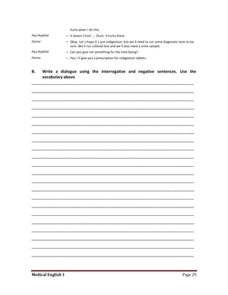 hurts when I do this.
Paul Ryefield:      — It doesn´t hurt. ... Ouch. It hurts there.
Doctor:             — Okay. Let´s hope it´s just indigestion, but we´ll need to run some diagnostic tests to be
                      sure. We´ll run a blood test and we´ll also need a urine sample.
Paul Ryefield:      — Can you give me something for the time being?
Doctor:             — Yes, I´ll give you a prescription for indigestion tablets.


B.   Write a dialogue using the interrogative and negative sentences. Use the
     vocabulary above
_________________________________________________________________________
_________________________________________________________________________
_________________________________________________________________________
_________________________________________________________________________
_________________________________________________________________________
_________________________________________________________________________
_________________________________________________________________________
_________________________________________________________________________
_________________________________________________________________________
_________________________________________________________________________
_________________________________________________________________________
_________________________________________________________________________
_________________________________________________________________________
_________________________________________________________________________
_________________________________________________________________________
_________________________________________________________________________
_________________________________________________________________________
_________________________________________________________________________
_________________________________________________________________________
_________________________________________________________________________
_________________________________________________________________________
_________________________________________________________________________



Medical English 1                                                                                     Page 29
 