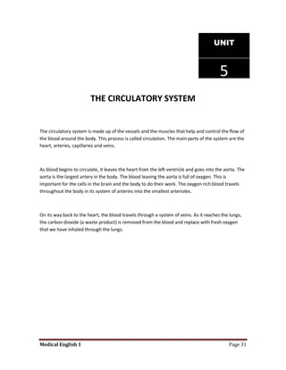 UNIT



                                                                                         5
                         THE CIRCULATORY SYSTEM


The circulatory system is made up of the vessels and the muscles that help and control the flow of
the blood around the body. This process is called circulation. The main parts of the system are the
heart, arteries, capillaries and veins.



As blood begins to circulate, it leaves the heart from the left ventricle and goes into the aorta. The
aorta is the largest artery in the body. The blood leaving the aorta is full of oxygen. This is
important for the cells in the brain and the body to do their work. The oxygen rich blood travels
throughout the body in its system of arteries into the smallest arterioles.



On its way back to the heart, the blood travels through a system of veins. As it reaches the lungs,
the carbon dioxide (a waste product) is removed from the blood and replace with fresh oxygen
that we have inhaled through the lungs.




Medical English 1                                                                             Page 31
 