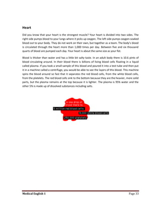 Heart
Did you know that your heart is the strongest muscle? Your heart is divided into two sides. The
right side pumps blood to your lungs where it picks up oxygen. The left side pumps oxygen-soaked
blood out to your body. They do not work on their own, but together as a team. The body's blood
is circulated through the heart more than 1,000 times per day. Between five and six thousand
quarts of blood are pumped each day. Your heart is about the same size as your fist.

Blood is thicker than water and has a little bit salty taste. In an adult body there is 10.6 pints of
blood circulating around. In their blood there is billions of living blood cells floating in a liquid
called plasma. If you took a small sample of this blood and poured it into a test tube and then put
it in a machine called a centrifuge, you would be able to see the layers of this blood. This machine
spins the blood around so fast that it separates the red blood cells, from the white blood cells,
from the platelets. The red blood cells sink to the bottom because they are the heavier, more solid
parts, but the plasma remains at the top because it is lighter. The plasma is 95% water and the
other 5% is made up of dissolved substances including salts.




Medical English 1                                                                           Page 33
 