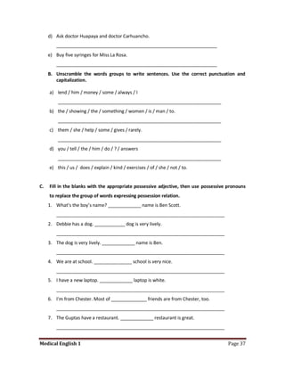 d) Ask doctor Huapaya and doctor Carhuancho.
         _______________________________________________________________
     e) Buy five syringes for Miss La Rosa.
         _______________________________________________________________
     B. Unscramble the words groups to write sentences. Use the correct punctuation and
        capitalization.

     a) lend / him / money / some / always / I
         ________________________________________________________________
     b) the / showing / the / something / women / is / man / to.
         ________________________________________________________________
     c) them / she / help / some / gives / rarely.
         ________________________________________________________________
     d) you / tell / the / him / do / ? / answers
         ________________________________________________________________
     e) this / us / does / explain / kind / exercises / of / she / not / to.


C.   Fill in the blanks with the appropriate possessive adjective, then use possessive pronouns
     to replace the group of words expressing possession relation.
     1. What’s the boy’s name? _____________ name is Ben Scott.
         __________________________________________________________________
     2. Debbie has a dog. ____________ dog is very lively.
         __________________________________________________________________
     3. The dog is very lively. _____________ name is Ben.
         __________________________________________________________________
     4. We are at school. _______________ school is very nice.
         __________________________________________________________________
     5. I have a new laptop. _____________ laptop is white.
         __________________________________________________________________
     6. I'm from Chester. Most of ______________ friends are from Chester, too.
         __________________________________________________________________
     7. The Guptas have a restaurant. _____________ restaurant is great.
         __________________________________________________________________


Medical English 1                                                                      Page 37
 
