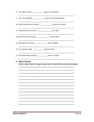8. The rabbit is white. ______________ cage is in the garden.
      __________________________________________________________________
   9. You are not English. ______________ name is not an English name.
      __________________________________________________________________
   10. Sandra and Jenny are friends. ________________school is in Chester.
      __________________________________________________________________
   11. The Scotts have a new car. _________________ car is blue.
      __________________________________________________________________
   12. Emma Peel has a brother. ________________ name is Paul.
      __________________________________________________________________
   13. Nick Baker has a sister._______________ name is Debbie.
      __________________________________________________________________
   14. Yes, we have a dog. _____________ dog is very old.
      __________________________________________________________________
   15. The Snows have a tortoise. ____________ name is Trundle.
      __________________________________________________________________
   D. GROUP EXERCISE.
      Create a logical secrete message using at least ten abbreviations showed next pages.
      __________________________________________________________________
      __________________________________________________________________
      __________________________________________________________________
      __________________________________________________________________
      __________________________________________________________________
      __________________________________________________________________
      __________________________________________________________________
      __________________________________________________________________
      __________________________________________________________________
      __________________________________________________________________
      __________________________________________________________________
      __________________________________________________________________
      __________________________________________________________________




Medical English 1                                                                     Page 38
 
