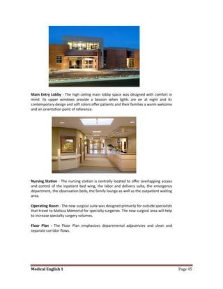 Main Entry Lobby - The high ceiling main lobby space was designed with comfort in
mind. Its upper windows provide a beacon when lights are on at night and its
contemporary design and soft colors offer patients and their families a warm welcome
and an orientation point of reference.




Nursing Station - The nursing station is centrally located to offer overlapping access
and control of the inpatient bed wing, the labor and delivery suite, the emergency
department, the observation beds, the family lounge as well as the outpatient waiting
area.

Operating Room - The new surgical suite was designed primarily for outside specialists
that travel to Melissa Memorial for specialty surgeries. The new surgical area will help
to increase specialty surgery volumes.

Floor Plan - The Floor Plan emphasizes departmental adjacencies and clean and
separate corridor flows.




Medical English 1                                                                          Page 45
 