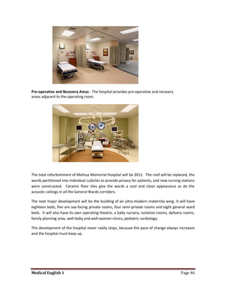 Pre-operative and Recovery Areas - The hospital provides pre-operative and recovery
areas adjacent to the operating room.




The total refurbishment of Melissa Memorial Hospital will be 2011. The roof will be replaced, the
wards partitioned into individual cubicles to provide privacy for patients, and new nursing stations
were constructed. Ceramic floor tiles give the wards a cool and clean appearance as do the
acoustic ceilings in all the General Wards corridors.

The next major development will be the building of an ultra-modern maternity wing. It will have
eighteen beds, five are sea-facing private rooms, four semi-private rooms and eight general ward
beds. It will also have its own operating theatre, a baby nursery, isolation rooms, delivery rooms,
family planning area, well-baby and well-woman clinics, pediatric cardiology.

The development of the hospital never really stops, because the pace of change always increases
and the hospital must keep up.




Medical English 1                                                                          Page 46
 