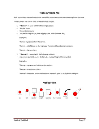 THERE IS/ THERE ARE
Both expressions are used to state the something exists or to point out something in the distance.

There is/There are can be used as the sentences subject.

    1.   "There is" - is used with the following subjects:
        Singular nouns
        Uncountable nouns
        3rd person singular (he, she, my physician, his outpatient, etc.).

         Examples:

         There is my specialist on the corner.

         There is a lot of blood on the highway. There must have been an accident.

         There is a fracture here.

    2. "There are" - is used with the following subjects:
     3rd person plural (they, my doctors, the nurses, the practitioners, etc.)

         Examples:

         There are many nurses in this nursing station.

         There are practitioners there.

         There are three sites on the internet that are really good to study Medical English.




                                          PREPOSITIONS




Medical English 1                                                                               Page 47
 