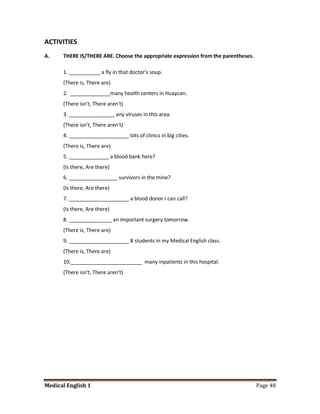ACTIVITIES
A.    THERE IS/THERE ARE. Choose the appropriate expression from the parentheses.

      1. ___________ a fly in that doctor's soup.
      (There is, There are)
      2. ______________many health centers in Huaycan.
      (There isn't, There aren't)
      3. ________________ any viruses in this area.
      (There isn't, There aren't)
      4. _____________________ lots of clinics in big cities.
      (There is, There are)
      5. ______________ a blood bank here?
      (Is there, Are there)
      6. _________________ survivors in the mine?
      (Is there, Are there)
      7. _____________________ a blood donor I can call?
      (Is there, Are there)
      8. _______________ an important surgery tomorrow.
      (There is, There are)
      9. _____________________ 8 students in my Medical English class.
      (There is, There are)
      10._________________________ many inpatients in this hospital.
      (There isn't, There aren't)




Medical English 1                                                                   Page 48
 