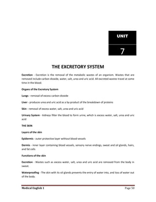 UNIT



                                                                                       7
                           THE EXCRETORY SYSTEM
Excretion - Excretion is the removal of the metabolic wastes of an organism. Wastes that are
removed include carbon dioxide, water, salt, urea and uric acid. All excreted wastes travel at some
time in the blood.

Organs of the Excretory System

Lungs - removal of excess carbon dioxide

Liver - produces urea and uric acid as a by-product of the breakdown of proteins

Skin - removal of excess water, salt, urea and uric acid

Urinary System - kidneys filter the blood to form urine, which is excess water, salt, urea and uric
acid

THE SKIN

Layers of the skin

Epidermis - outer protective layer without blood vessels

Dermis - inner layer containing blood vessels, sensory nerve endings, sweat and oil glands, hairs,
and fat cells

Functions of the skin

Excretion - Wastes such as excess water, salt, urea and uric acid are removed from the body in
sweat.

Waterproofing - The skin with its oil glands prevents the entry of water into, and loss of water out
of the body.



Medical English 1                                                                          Page 50
 