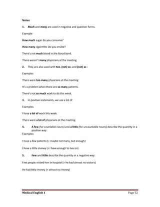 Notes:

1.   Much and many are used in negative and question forms.

Example:

How much sugar do you consume?

How many cigarettes do you smoke?

There's not much blood in the blood bank.

There weren't many physicians at the meeting.

2.   They are also used with too, (not) so, and (not) as :

Examples

There were too many physicians at the meeting.

It's a problem when there are so many patients.

There's not so much work to do this week.

3.   In positive statements, we use a lot of:

Examples:

I have a lot of work this week.

There were a lot of physicians at the meeting.

4.     A few (for countable nouns) and a little (for uncountable nouns) describe the quantity in a
       positive way:
Examples:

I have a few patients (= maybe not many, but enough)

I have a little money (= I have enough to live on)

5.       Few and little describe the quantity in a negative way:

Few people visited him in hospital (= he had almost no visitors)

He had little money (= almost no money)




Medical English 1                                                                         Page 52
 