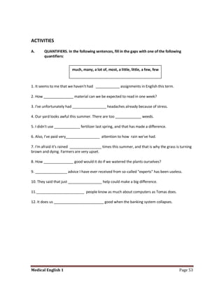 ACTIVITIES

A.      QUANTIFIERS. In the following sentences, fill in the gaps with one of the following
        quantifiers:


                         much, many, a lot of, most, a little, little, a few, few



1. It seems to me that we haven't had ____________ assignments in English this term.

2. How _______________ material can we be expected to read in one week?

3. I've unfortunately had _________________ headaches already because of stress.

4. Our yard looks awful this summer. There are too _____________ weeds.

5. I didn't use _____________ fertilizer last spring, and that has made a difference.

6. Also, I've paid very_________________ attention to how rain we've had.

7. I'm afraid it's rained ________________ times this summer, and that is why the grass is turning
brown and dying. Farmers are very upset.

8. How _______________ good would it do if we watered the plants ourselves?

9. ________________ advice I have ever received from so-called "experts" has been useless.

10. They said that just _________________ help could make a big difference.

11.________________________ people know as much about computers as Tomas does.

12. It does us _________________________ good when the banking system collapses.




Medical English 1                                                                         Page 53
 