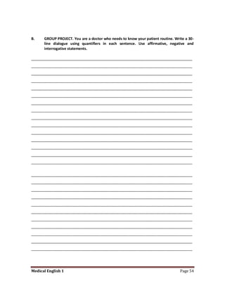 B.    GROUP PROJECT. You are a doctor who needs to know your patient routine. Write a 30-
      line dialogue using quantifiers in each sentence. Use affirmative, negative and
      interrogative statements.

________________________________________________________________________________
________________________________________________________________________________
________________________________________________________________________________
________________________________________________________________________________
________________________________________________________________________________
________________________________________________________________________________
________________________________________________________________________________
________________________________________________________________________________
________________________________________________________________________________
________________________________________________________________________________
________________________________________________________________________________
________________________________________________________________________________
________________________________________________________________________________
________________________________________________________________________________
________________________________________________________________________________


________________________________________________________________________________
________________________________________________________________________________
________________________________________________________________________________
________________________________________________________________________________
________________________________________________________________________________
________________________________________________________________________________
________________________________________________________________________________
________________________________________________________________________________
________________________________________________________________________________
________________________________________________________________________________
________________________________________________________________________________




Medical English 1                                                                Page 54
 