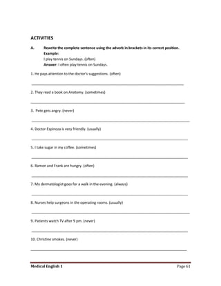 ACTIVITIES
A.      Rewrite the complete sentence using the adverb in brackets in its correct position.
        Example:
        I play tennis on Sundays. (often)
        Answer: I often play tennis on Sundays.

1. He pays attention to the doctor's suggestions. (often)

_____________________________________________________________________________

2. They read a book on Anatomy. (sometimes)

______________________________________________________________________________

3. Pete gets angry. (never)

________________________________________________________________________________

4. Doctor Espinoza is very friendly. (usually)

_______________________________________________________________________________

5. I take sugar in my coffee. (sometimes)

_______________________________________________________________________________

6. Ramon and Frank are hungry. (often)

_______________________________________________________________________________

7. My dermatologist goes for a walk in the evening. (always)

_______________________________________________________________________________

8. Nurses help surgeons in the operating rooms. (usually)

________________________________________________________________________________

9. Patients watch TV after 9 pm. (never)

_______________________________________________________________________________

10. Christine smokes. (never)

_______________________________________________________________________________



Medical English 1                                                                        Page 61
 