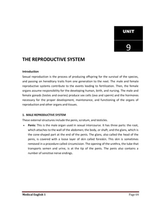 UNIT



                                                                                 9
THE REPRODUCTIVE SYSTEM

Introduction
Sexual reproduction is the process of producing offspring for the survival of the species,
and passing on hereditary traits from one generation to the next. The male and female
reproductive systems contribute to the events leading to fertilization. Then, the female
organs assume responsibility for the developing human, birth, and nursing. The male and
female gonads (testes and ovaries) produce sex cells (ova and sperm) and the hormones
necessary for the proper development, maintenance, and functioning of the organs of
reproduction and other organs and tissues.


1. MALE REPRODUCTIVE SYSTEM
These external structures include the penis, scrotum, and testicles.
   Penis: This is the male organ used in sexual intercourse. It has three parts: the root,
    which attaches to the wall of the abdomen; the body, or shaft; and the glans, which is
    the cone-shaped part at the end of the penis. The glans, also called the head of the
    penis, is covered with a loose layer of skin called foreskin. This skin is sometimes
    removed in a procedure called circumcision. The opening of the urethra, the tube that
    transports semen and urine, is at the tip of the penis. The penis also contains a
    number of sensitive nerve endings.




Medical English 1                                                                  Page 64
 