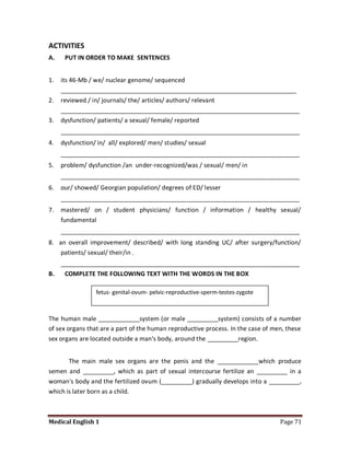 ACTIVITIES
A.    PUT IN ORDER TO MAKE SENTENCES


1.   its 46-Mb / we/ nuclear genome/ sequenced
     _____________________________________________________________________
2.   reviewed / in/ journals/ the/ articles/ authors/ relevant
     ______________________________________________________________________
3.   dysfunction/ patients/ a sexual/ female/ reported
     ______________________________________________________________________
4.   dysfunction/ in/ all/ explored/ men/ studies/ sexual
     ______________________________________________________________________
5.   problem/ dysfunction /an under-recognized/was / sexual/ men/ in
     ______________________________________________________________________
6.   our/ showed/ Georgian population/ degrees of ED/ lesser
     ______________________________________________________________________
7.   mastered/ on / student physicians/ function / information / healthy sexual/
     fundamental
     ______________________________________________________________________
8. an overall improvement/ described/ with long standing UC/ after surgery/function/
    patients/ sexual/ their/in .
   ______________________________________________________________________
B.  COMPLETE THE FOLLOWING TEXT WITH THE WORDS IN THE BOX

                 fetus- genital-ovum- pelvic-reproductive-sperm-testes-zygote



The human male ____________system (or male _________system) consists of a number
of sex organs that are a part of the human reproductive process. In the case of men, these
sex organs are located outside a man's body, around the _________region.


       The main male sex organs are the penis and the ____________which produce
semen and _________, which as part of sexual intercourse fertilize an _________ in a
woman's body and the fertilized ovum (_________) gradually develops into a _________,
which is later born as a child.



Medical English 1                                                                 Page 71
 