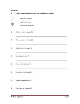ACTIVITIES

A.    CHANGE THE FOLLOWING SENTENCES INTO THE APPROPRIATE FORM.



 +           affirmative sentences

 -           negative sentences

 ?           interrogative sentences



1)    She has a cold or allergies (?)

      _______________________________________________________________________

2)    They sneeze every minute (-)

      __________________________________________________________________

3)    My sister doesn’t cough (+)

      ________________________________________________________________________

4)    My husband is dizzy (?)

      ________________________________________________________________________

5)    Does he feel nauseous? (+)

      __________________________________________________________________

6)    His brother is exhausted (-)

      _________________________________________________________________

7)    You aren’t a good dentist (?)

      _______________________________________________________________________

8)    I don’t wait for anybody (+)

      _________________________________________________________________

Medical English 1                                                         Page 7
 