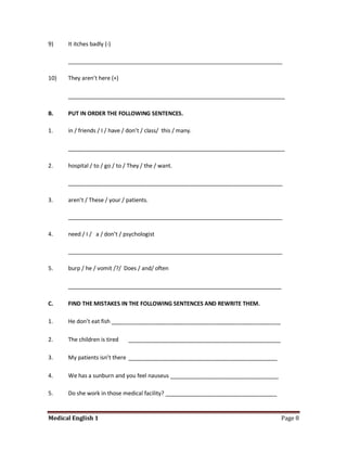 9)    It itches badly (-)

      _____________________________________________________________________

10)   They aren’t here (+)

      ________________________________________________________________

B.    PUT IN ORDER THE FOLLOWING SENTENCES.

1.    in / friends / I / have / don’t / class/ this / many.

      ________________________________________________________________

2.    hospital / to / go / to / They / the / want.

      _____________________________________________________________________

3.    aren’t / These / your / patients.

      _____________________________________________________________________

4.    need / I / a / don’t / psychologist

      _____________________________________________________________________

5.    burp / he / vomit /?/ Does / and/ often

      _______________________________________________________________

C.    FIND THE MISTAKES IN THE FOLLOWING SENTENCES AND REWRITE THEM.

1.    He don’t eat fish __________________________________________________

2.    The children is tired    _____________________________________________

3.    My patients isn’t there ____________________________________________

4.    We has a sunburn and you feel nauseus ________________________________

5.    Do she work in those medical facility? ____________________________________


Medical English 1                                                                   Page 8
 