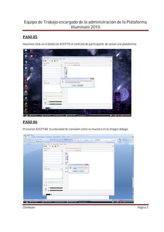 Equipo de Trabajo encargado de la administración de la Plataforma
                        Illuminate 2010


Hacemos click en el botón de ACEPTO el contrato de participante de sesión a la plataforma.




Presionar ACEPTAR la velocidad de conexión como se muestra en la imagen debajo.




Chimbote                                                                                     Página 3
 