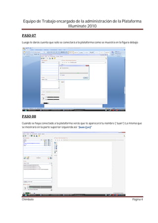 Equipo de Trabajo encargado de la administración de la Plataforma
                        Illuminate 2010


Luego te darás cuenta que solo se conectará a la plataforma como se muestra en la figura debajo.




Cuando se haya conectado a la plataforma verás que te aparecerá tu nombre (“Juan”) La misma que
se mostrará en la parte superior izquierda así “




Chimbote                                                                                   Página 4
 