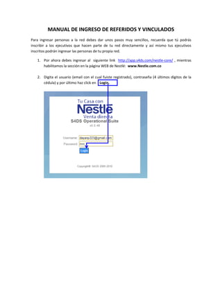 MANUAL DE INGRESO DE REFERIDOS Y VINCULADOS
Para ingresar personas a la red debes dar unos pasos muy sencillos, recuerda que tú podrás
inscribir a los ejecutivos que hacen parte de tu red directamente y así mismo tus ejecutivos
inscritos podrán ingresar las personas de tu propia red.

   1. Por ahora debes ingresar al siguiente link http://app.s4ds.com/nestle-core/ , mientras
      habilitamos la sección en la página WEB de Nestlé: www.Nestle.com.co

   2. Digita el usuario (email con el cual fuiste registrado), contraseña (4 últimos dígitos de la
      cédula) y por último haz click en Login.
 