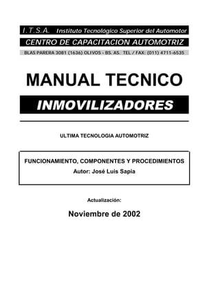 I.T.S.A. Instituto Tecnológico Superior del Automotor
CENTRO DE CAPACITACION AUTOMOTRIZ
BLAS PARERA 3081 (1636) OLIVOS - BS. AS. TEL / FAX: (011) 4711-6535
MANUAL TECNICO
INMOVILIZADORES
ULTIMA TECNOLOGIA AUTOMOTRIZ
FUNCIONAMIENTO, COMPONENTES Y PROCEDIMIENTOS
Autor: José Luis Sapia
Actualización:
Noviembre de 2002
 