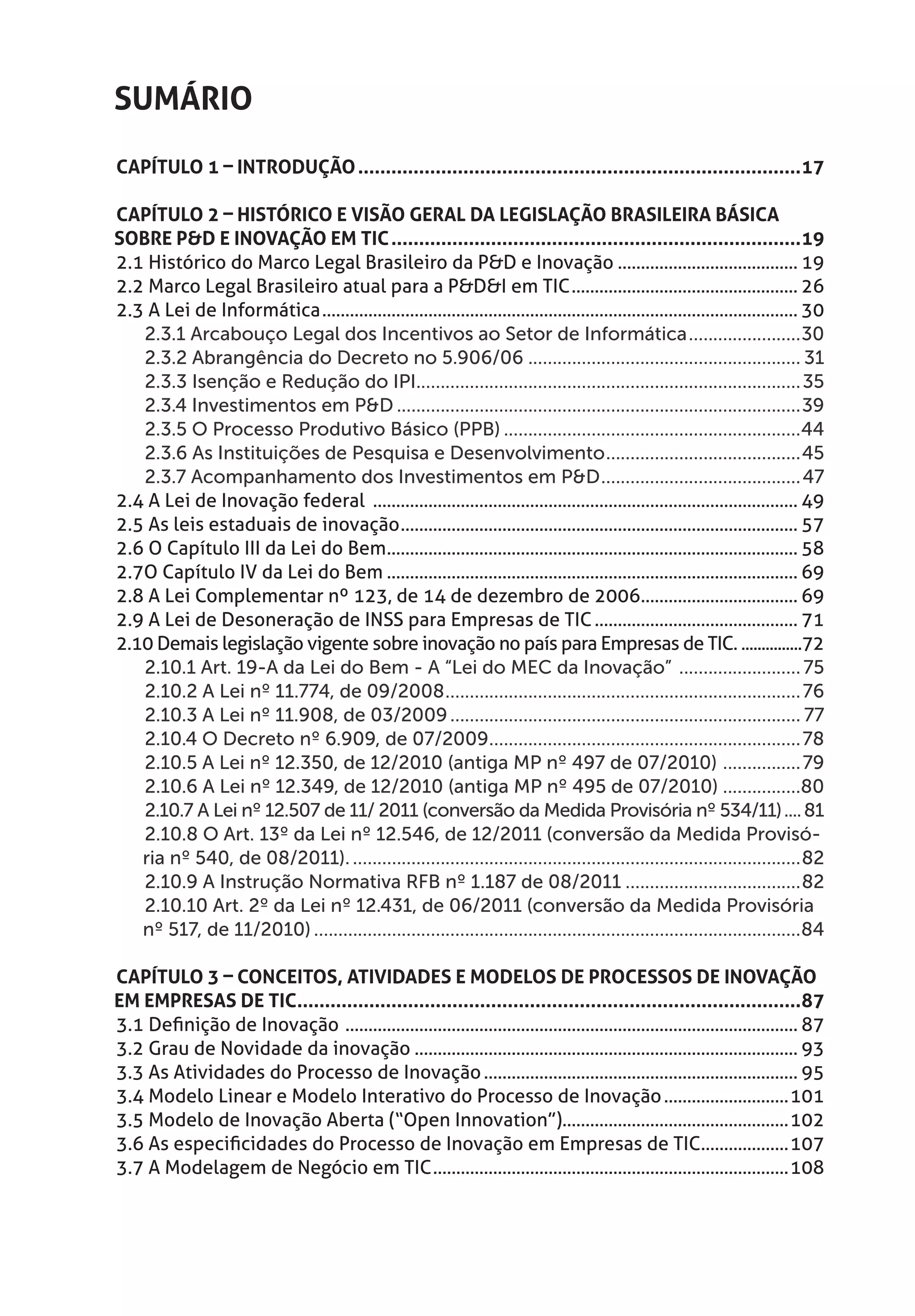 Sumário
Capítulo 1 – Introdução.................................................................................17

Capítulo 2 – Histórico e Visão Geral da Legislação Brasileira Básica
sobre P&D e Inovação em TIC...........................................................................19
2.1 Histórico do Marco Legal Brasileiro da P&D e Inovação........................................ 19
2.2 Marco Legal Brasileiro atual para a P&D&I em TIC.................................................. 26
2.3 A Lei de Informática........................................................................................................ 30
   2.3.1 Arcabouço Legal dos Incentivos ao Setor de Informática........................30
   2.3.2 Abrangência do Decreto no 5.906/06......................................................... 31
   2.3.3 Isenção e Redução do IPI............................................................................... 35
   2.3.4 Investimentos em P&D....................................................................................39
   2.3.5 O Processo Produtivo Básico (PPB)..............................................................44
   2.3.6 As Instituições de Pesquisa e Desenvolvimento.........................................45
   2.3.7 Acompanhamento dos Investimentos em P&D.......................................... 47
2.4 A Lei de Inovação federal ............................................................................................. 49
2.5 As leis estaduais de inovação....................................................................................... 57
2.6 O Capítulo III da Lei do Bem.......................................................................................... 58
2.7O Capítulo IV da Lei do Bem.......................................................................................... 69
2.8 A Lei Complementar nº 123, de 14 de dezembro de 2006................................... 69
2.9 A Lei de Desoneração de INSS para Empresas de TIC............................................. 71
2.10 Demais legislação vigente sobre inovação no país para Empresas de TIC.................72
   2.10.1 Art. 19-A da Lei do Bem - A “Lei do MEC da Inovação” .......................... 75
   2.10.2 A Lei nº 11.774, de 09/2008.......................................................................... 76
   2.10.3 A Lei nº 11.908, de 03/2009......................................................................... 77
   2.10.4 O Decreto nº 6.909, de 07/2009................................................................. 78
   2.10.5 A Lei nº 12.350, de 12/2010 (antiga MP nº 497 de 07/2010) ................. 79
   2.10.6 A Lei nº 12.349, de 12/2010 (antiga MP nº 495 de 07/2010).................80
   2.10.7 A Lei nº 12.507 de 11/ 2011 (conversão da Medida Provisória nº 534/11)..... 81
   2.10.8 O Art. 13º da Lei nº 12.546, de 12/2011 (conversão da Medida Provisó-
   ria nº 540, de 08/2011)..............................................................................................82
   2.10.9 A Instrução Normativa RFB nº 1.187 de 08/2011.....................................82
   2.10.10 Art. 2º da Lei nº 12.431, de 06/2011 (conversão da Medida Provisória
   nº 517, de 11/2010).....................................................................................................84

Capítulo 3 – Conceitos, Atividades e Modelos de Processos de Inovação
em Empresas de TIC............................................................................................87
3.1 Definição de Inovação ................................................................................................... 87
3.2 Grau de Novidade da inovação.................................................................................... 93
3.3 As Atividades do Processo de Inovação..................................................................... 95
3.4 Modelo Linear e Modelo Interativo do Processo de Inovação............................101
3.5 Modelo de Inovação Aberta (“Open Innovation”).................................................102
3.6 As especificidades do Processo de Inovação em Empresas de TIC....................107
3.7 A Modelagem de Negócio em TIC..............................................................................108
 