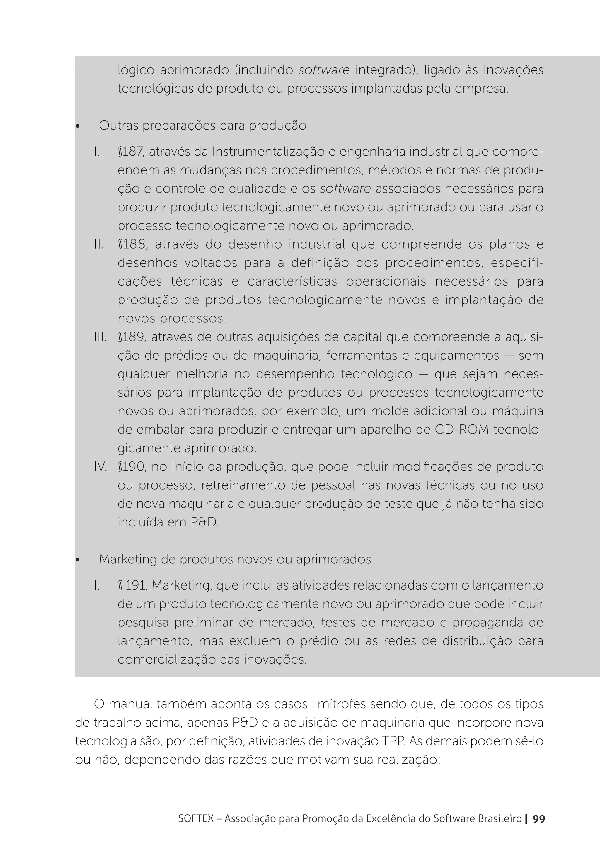 lógico aprimorado (incluindo software integrado), ligado às inovações
           tecnológicas de produto ou processos implantadas pela empresa.

•	    Outras preparações para produção
     I.	   §187, através da Instrumentalização e engenharia industrial que compre-
           endem as mudanças nos procedimentos, métodos e normas de produ-
           ção e controle de qualidade e os software associados necessários para
           produzir produto tecnologicamente novo ou aprimorado ou para usar o
           processo tecnologicamente novo ou aprimorado.
     II.	 §188, através do desenho industrial que compreende os planos e
           desenhos voltados para a definição dos procedimentos, especifi-
           cações técnicas e características operacionais necessários para
           produção de produtos tecnologicamente novos e implantação de
           novos processos.
     III.	 §189, através de outras aquisições de capital que compreende a aquisi-
           ção de prédios ou de maquinaria, ferramentas e equipamentos — sem
           qualquer melhoria no desempenho tecnológico — que sejam neces-
           sários para implantação de produtos ou processos tecnologicamente
           novos ou aprimorados, por exemplo, um molde adicional ou máquina
           de embalar para produzir e entregar um aparelho de CD-ROM tecnolo-
           gicamente aprimorado.
     IV.	 §190, no Início da produção, que pode incluir modificações de produto
           ou processo, retreinamento de pessoal nas novas técnicas ou no uso
           de nova maquinaria e qualquer produção de teste que já não tenha sido
           incluída em P&D.

•	    Marketing de produtos novos ou aprimorados
     I.	   § 191, Marketing, que inclui as atividades relacionadas com o lançamento
           de um produto tecnologicamente novo ou aprimorado que pode incluir
           pesquisa preliminar de mercado, testes de mercado e propaganda de
           lançamento, mas excluem o prédio ou as redes de distribuição para
           comercialização das inovações.


   O manual também aponta os casos limítrofes sendo que, de todos os tipos
de trabalho acima, apenas P&D e a aquisição de maquinaria que incorpore nova
tecnologia são, por definição, atividades de inovação TPP. As demais podem sê-lo
ou não, dependendo das razões que motivam sua realização:



                     SOFTEX – Associação para Promoção da Excelência do Software Brasileiro | 99
 