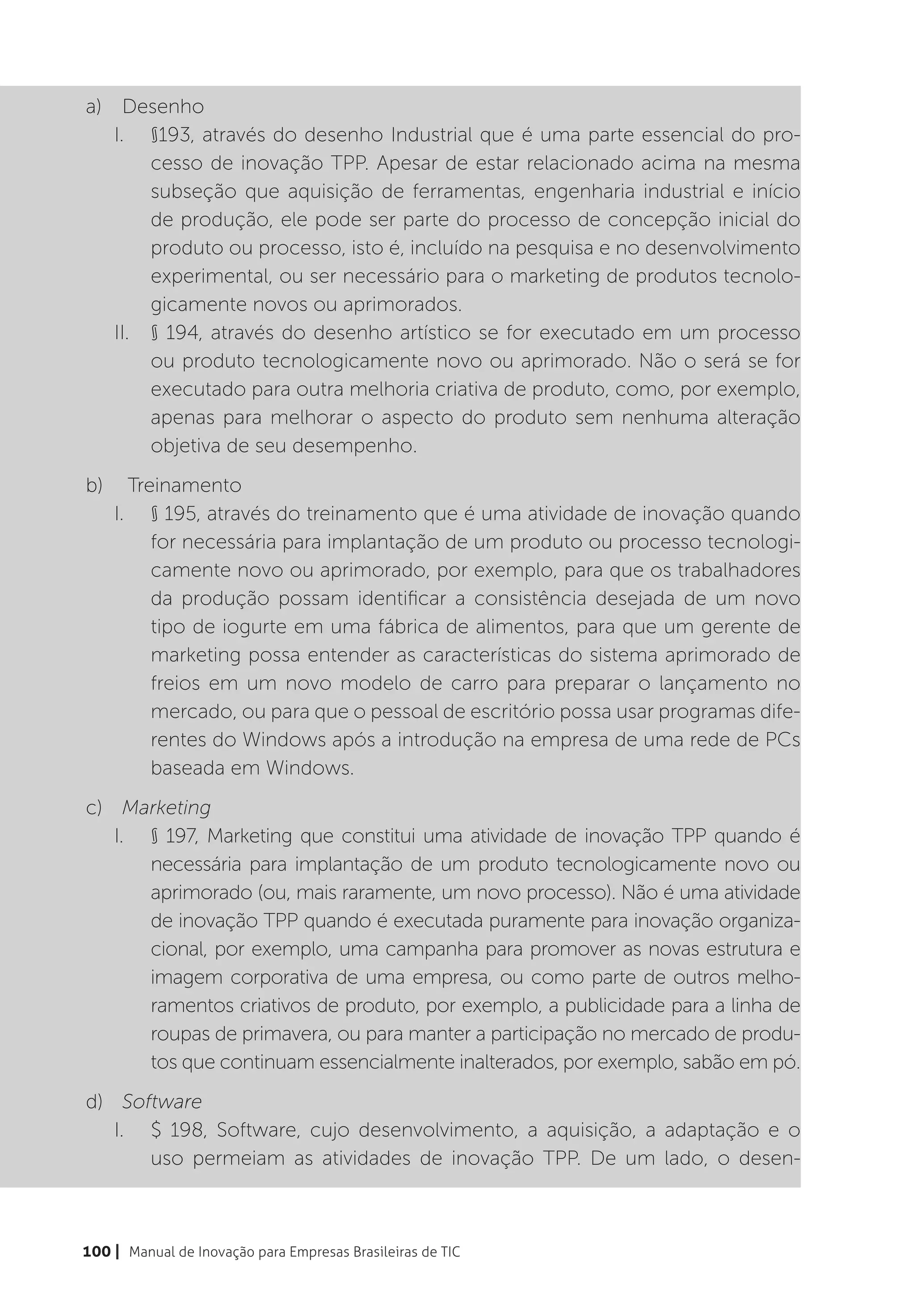 a)	Desenho
   I.	 §193, através do desenho Industrial que é uma parte essencial do pro-
        cesso de inovação TPP. Apesar de estar relacionado acima na mesma
        subseção que aquisição de ferramentas, engenharia industrial e início
        de produção, ele pode ser parte do processo de concepção inicial do
        produto ou processo, isto é, incluído na pesquisa e no desenvolvimento
        experimental, ou ser necessário para o marketing de produtos tecnolo-
        gicamente novos ou aprimorados.
   II.	 § 194, através do desenho artístico se for executado em um processo
        ou produto tecnologicamente novo ou aprimorado. Não o será se for
        executado para outra melhoria criativa de produto, como, por exemplo,
        apenas para melhorar o aspecto do produto sem nenhuma alteração
        objetiva de seu desempenho.
b)	 Treinamento
   I.	 § 195, através do treinamento que é uma atividade de inovação quando
       for necessária para implantação de um produto ou processo tecnologi-
       camente novo ou aprimorado, por exemplo, para que os trabalhadores
       da produção possam identificar a consistência desejada de um novo
       tipo de iogurte em uma fábrica de alimentos, para que um gerente de
       marketing possa entender as características do sistema aprimorado de
       freios em um novo modelo de carro para preparar o lançamento no
       mercado, ou para que o pessoal de escritório possa usar programas dife-
       rentes do Windows após a introdução na empresa de uma rede de PCs
       baseada em Windows.
c)	 Marketing
   I.	 § 197, Marketing que constitui uma atividade de inovação TPP quando é
       necessária para implantação de um produto tecnologicamente novo ou
       aprimorado (ou, mais raramente, um novo processo). Não é uma atividade
       de inovação TPP quando é executada puramente para inovação organiza-
       cional, por exemplo, uma campanha para promover as novas estrutura e
       imagem corporativa de uma empresa, ou como parte de outros melho-
       ramentos criativos de produto, por exemplo, a publicidade para a linha de
       roupas de primavera, ou para manter a participação no mercado de produ-
       tos que continuam essencialmente inalterados, por exemplo, sabão em pó.
d)	 Software
   I.	 $ 198, Software, cujo desenvolvimento, a aquisição, a adaptação e o
       uso permeiam as atividades de inovação TPP. De um lado, o desen-



100 | Manual de Inovação para Empresas Brasileiras de TIC
 