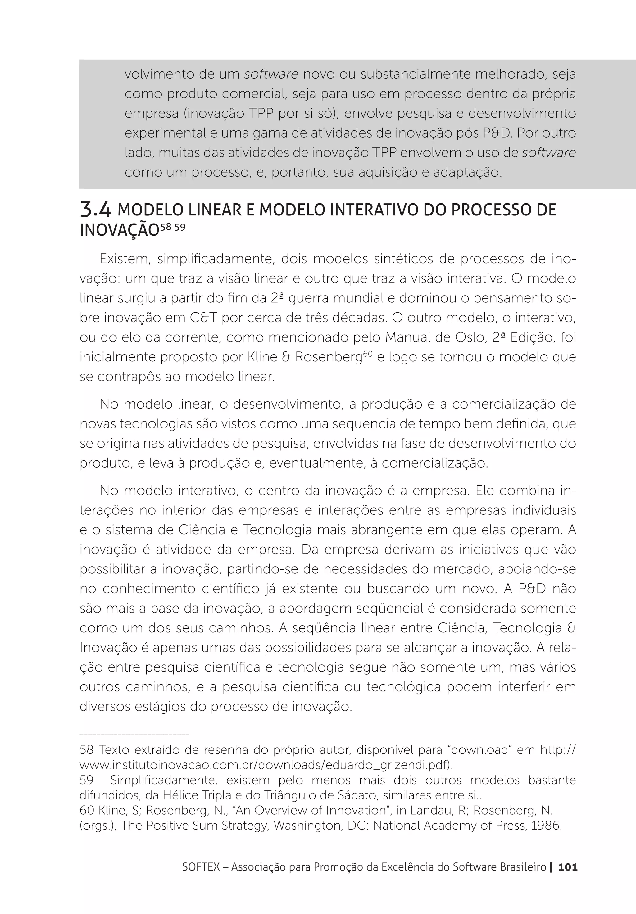 volvimento de um software novo ou substancialmente melhorado, seja
          como produto comercial, seja para uso em processo dentro da própria
          empresa (inovação TPP por si só), envolve pesquisa e desenvolvimento
          experimental e uma gama de atividades de inovação pós P&D. Por outro
          lado, muitas das atividades de inovação TPP envolvem o uso de software
          como um processo, e, portanto, sua aquisição e adaptação.

3.4 Modelo Linear e Modelo Interativo do Processo de
Inovação58 59
    Existem, simplificadamente, dois modelos sintéticos de processos de ino-
vação: um que traz a visão linear e outro que traz a visão interativa. O modelo
linear surgiu a partir do fim da 2ª guerra mundial e dominou o pensamento so-
bre inovação em C&T por cerca de três décadas. O outro modelo, o interativo,
ou do elo da corrente, como mencionado pelo Manual de Oslo, 2ª Edição, foi
inicialmente proposto por Kline & Rosenberg60 e logo se tornou o modelo que
se contrapôs ao modelo linear.
   No modelo linear, o desenvolvimento, a produção e a comercialização de
novas tecnologias são vistos como uma sequencia de tempo bem definida, que
se origina nas atividades de pesquisa, envolvidas na fase de desenvolvimento do
produto, e leva à produção e, eventualmente, à comercialização.
   No modelo interativo, o centro da inovação é a empresa. Ele combina in-
terações no interior das empresas e interações entre as empresas individuais
e o sistema de Ciência e Tecnologia mais abrangente em que elas operam. A
inovação é atividade da empresa. Da empresa derivam as iniciativas que vão
possibilitar a inovação, partindo-se de necessidades do mercado, apoiando-se
no conhecimento científico já existente ou buscando um novo. A P&D não
são mais a base da inovação, a abordagem seqüencial é considerada somente
como um dos seus caminhos. A seqüência linear entre Ciência, Tecnologia &
Inovação é apenas umas das possibilidades para se alcançar a inovação. A rela-
ção entre pesquisa científica e tecnologia segue não somente um, mas vários
outros caminhos, e a pesquisa científica ou tecnológica podem interferir em
diversos estágios do processo de inovação.
__________________________

58 Texto extraído de resenha do próprio autor, disponível para “download” em http://
www.institutoinovacao.com.br/downloads/eduardo_grizendi.pdf).
59 Simplificadamente, existem pelo menos mais dois outros modelos bastante
difundidos, da Hélice Tripla e do Triângulo de Sábato, similares entre si..
60 Kline, S; Rosenberg, N., “An Overview of Innovation”, in Landau, R; Rosenberg, N.
(orgs.), The Positive Sum Strategy, Washington, DC: National Academy of Press, 1986.


                        SOFTEX – Associação para Promoção da Excelência do Software Brasileiro | 101
 