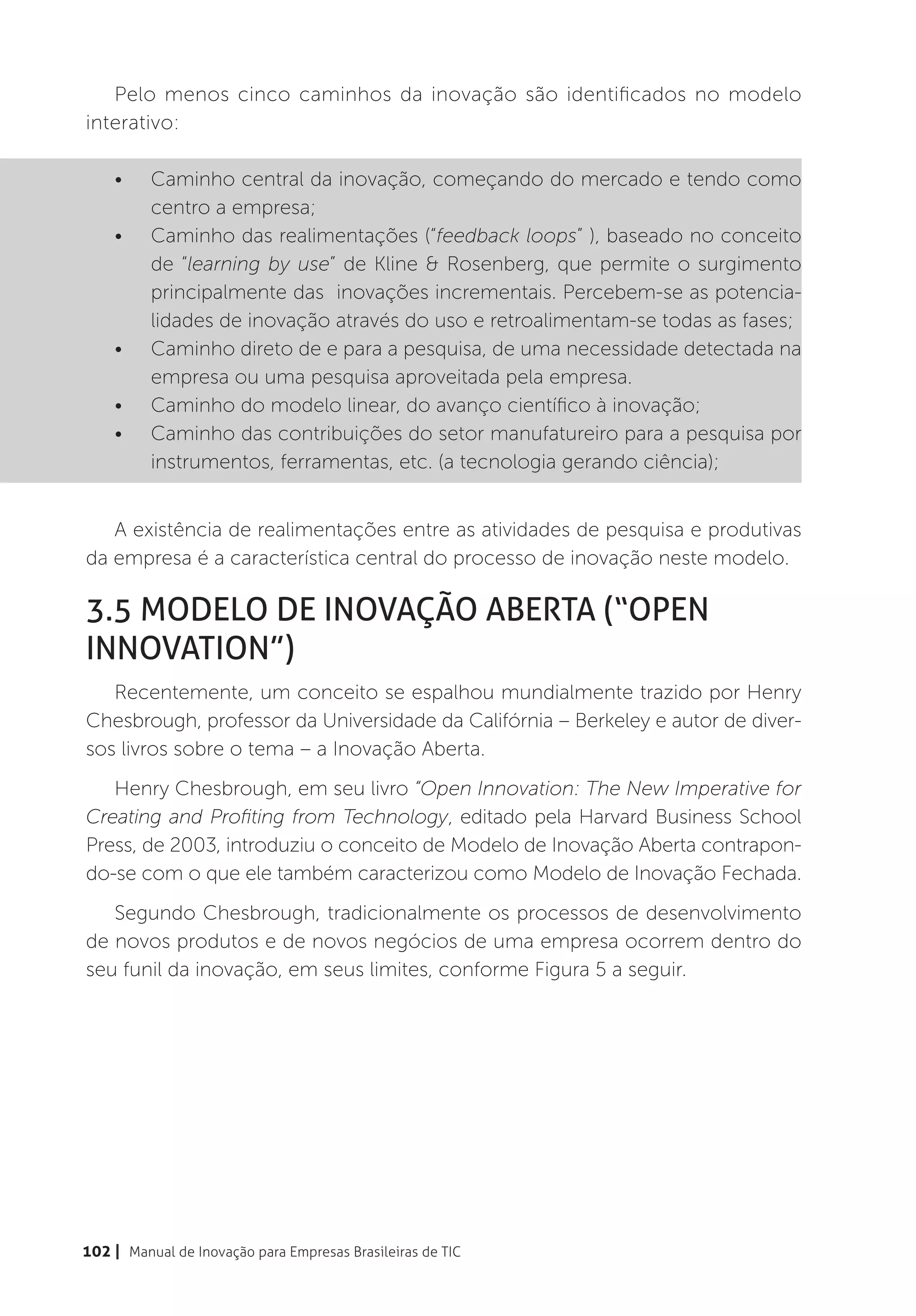 Pelo menos cinco caminhos da inovação são identificados no modelo
interativo:

    •	    Caminho central da inovação, começando do mercado e tendo como
          centro a empresa;
    •	    Caminho das realimentações (“feedback loops” ), baseado no conceito
          de “learning by use” de Kline & Rosenberg, que permite o surgimento
          principalmente das inovações incrementais. Percebem-se as potencia-
          lidades de inovação através do uso e retroalimentam-se todas as fases;
    •	    Caminho direto de e para a pesquisa, de uma necessidade detectada na
          empresa ou uma pesquisa aproveitada pela empresa.
    •	    Caminho do modelo linear, do avanço científico à inovação;
    •	    Caminho das contribuições do setor manufatureiro para a pesquisa por
          instrumentos, ferramentas, etc. (a tecnologia gerando ciência);


   A existência de realimentações entre as atividades de pesquisa e produtivas
da empresa é a característica central do processo de inovação neste modelo.

3.5 Modelo de Inovação Aberta (“Open
Innovation”)
   Recentemente, um conceito se espalhou mundialmente trazido por Henry
Chesbrough, professor da Universidade da Califórnia – Berkeley e autor de diver-
sos livros sobre o tema – a Inovação Aberta.
   Henry Chesbrough, em seu livro “Open Innovation: The New Imperative for
Creating and Profiting from Technology, editado pela Harvard Business School
Press, de 2003, introduziu o conceito de Modelo de Inovação Aberta contrapon-
do-se com o que ele também caracterizou como Modelo de Inovação Fechada.
   Segundo Chesbrough, tradicionalmente os processos de desenvolvimento
de novos produtos e de novos negócios de uma empresa ocorrem dentro do
seu funil da inovação, em seus limites, conforme Figura 5 a seguir.




102 | Manual de Inovação para Empresas Brasileiras de TIC
 