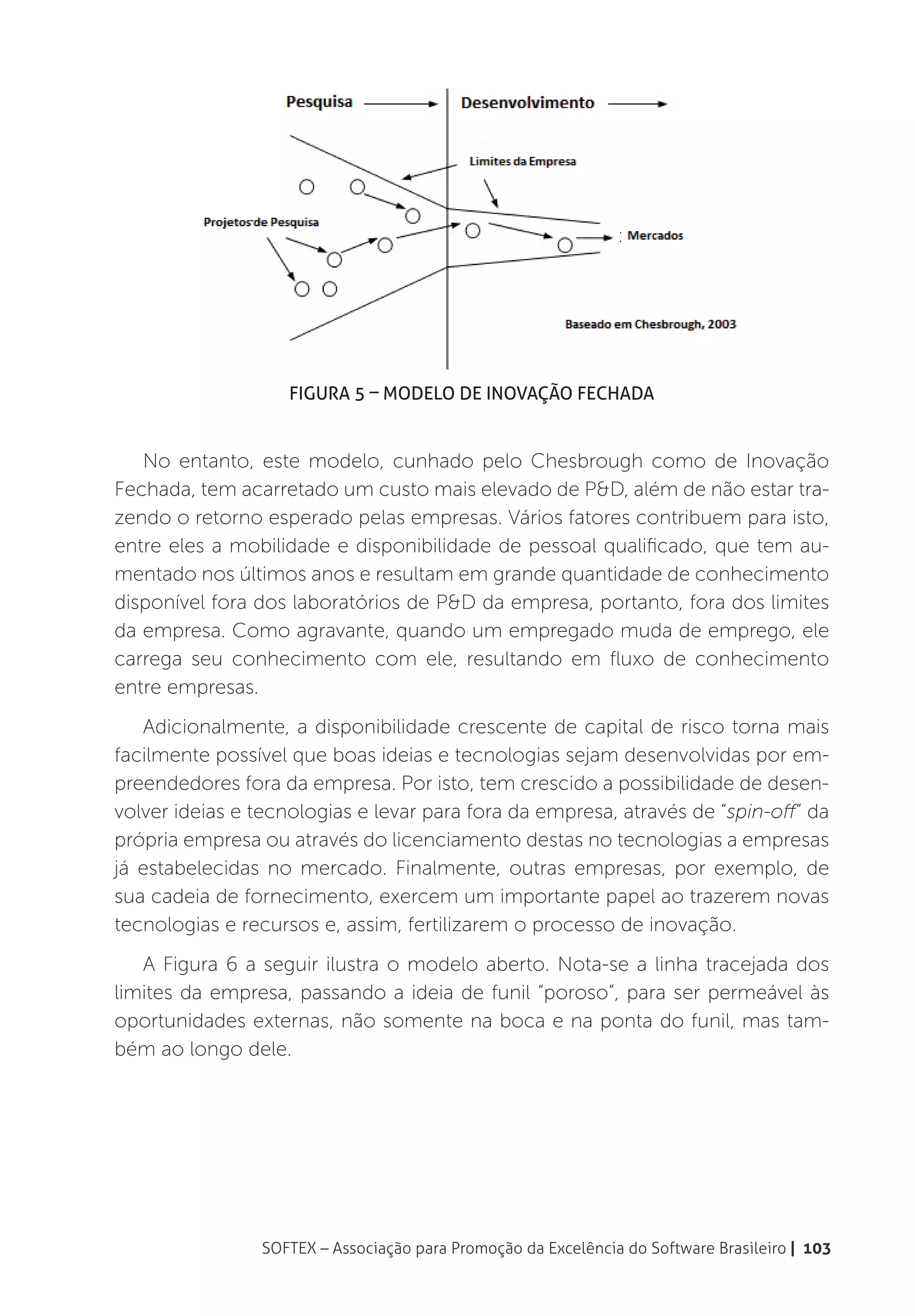 Figura 5 – Modelo de Inovação Fechada


   No entanto, este modelo, cunhado pelo Chesbrough como de Inovação
Fechada, tem acarretado um custo mais elevado de P&D, além de não estar tra-
zendo o retorno esperado pelas empresas. Vários fatores contribuem para isto,
entre eles a mobilidade e disponibilidade de pessoal qualificado, que tem au-
mentado nos últimos anos e resultam em grande quantidade de conhecimento
disponível fora dos laboratórios de P&D da empresa, portanto, fora dos limites
da empresa. Como agravante, quando um empregado muda de emprego, ele
carrega seu conhecimento com ele, resultando em fluxo de conhecimento
entre empresas.
   Adicionalmente, a disponibilidade crescente de capital de risco torna mais
facilmente possível que boas ideias e tecnologias sejam desenvolvidas por em-
preendedores fora da empresa. Por isto, tem crescido a possibilidade de desen-
volver ideias e tecnologias e levar para fora da empresa, através de “spin-off” da
própria empresa ou através do licenciamento destas no tecnologias a empresas
já estabelecidas no mercado. Finalmente, outras empresas, por exemplo, de
sua cadeia de fornecimento, exercem um importante papel ao trazerem novas
tecnologias e recursos e, assim, fertilizarem o processo de inovação.
   A Figura 6 a seguir ilustra o modelo aberto. Nota-se a linha tracejada dos
limites da empresa, passando a ideia de funil “poroso”, para ser permeável às
oportunidades externas, não somente na boca e na ponta do funil, mas tam-
bém ao longo dele.




                SOFTEX – Associação para Promoção da Excelência do Software Brasileiro | 103
 