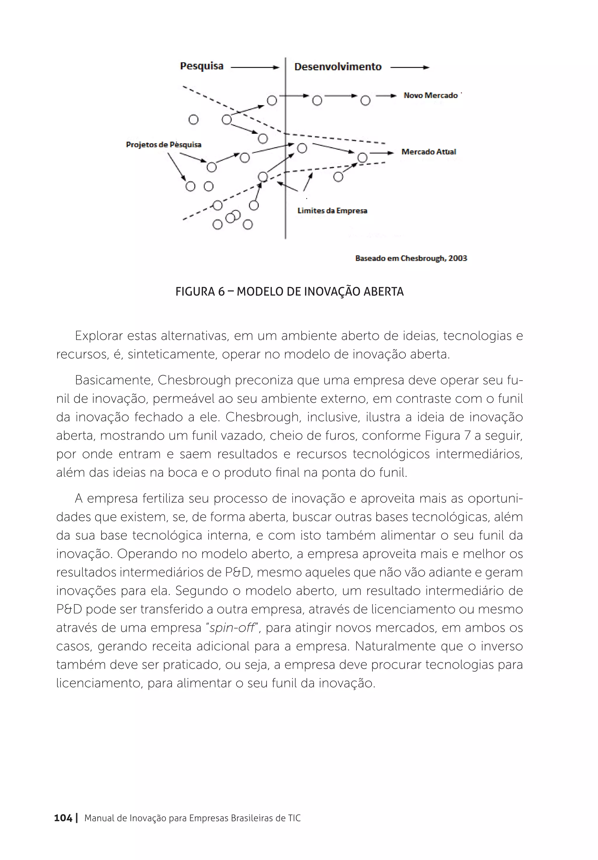 Figura 6 – Modelo de Inovação Aberta


   Explorar estas alternativas, em um ambiente aberto de ideias, tecnologias e
recursos, é, sinteticamente, operar no modelo de inovação aberta.
    Basicamente, Chesbrough preconiza que uma empresa deve operar seu fu-
nil de inovação, permeável ao seu ambiente externo, em contraste com o funil
da inovação fechado a ele. Chesbrough, inclusive, ilustra a ideia de inovação
aberta, mostrando um funil vazado, cheio de furos, conforme Figura 7 a seguir,
por onde entram e saem resultados e recursos tecnológicos intermediários,
além das ideias na boca e o produto final na ponta do funil.
    A empresa fertiliza seu processo de inovação e aproveita mais as oportuni-
dades que existem, se, de forma aberta, buscar outras bases tecnológicas, além
da sua base tecnológica interna, e com isto também alimentar o seu funil da
inovação. Operando no modelo aberto, a empresa aproveita mais e melhor os
resultados intermediários de P&D, mesmo aqueles que não vão adiante e geram
inovações para ela. Segundo o modelo aberto, um resultado intermediário de
P&D pode ser transferido a outra empresa, através de licenciamento ou mesmo
através de uma empresa “spin-off”, para atingir novos mercados, em ambos os
casos, gerando receita adicional para a empresa. Naturalmente que o inverso
também deve ser praticado, ou seja, a empresa deve procurar tecnologias para
licenciamento, para alimentar o seu funil da inovação.




104 | Manual de Inovação para Empresas Brasileiras de TIC
 