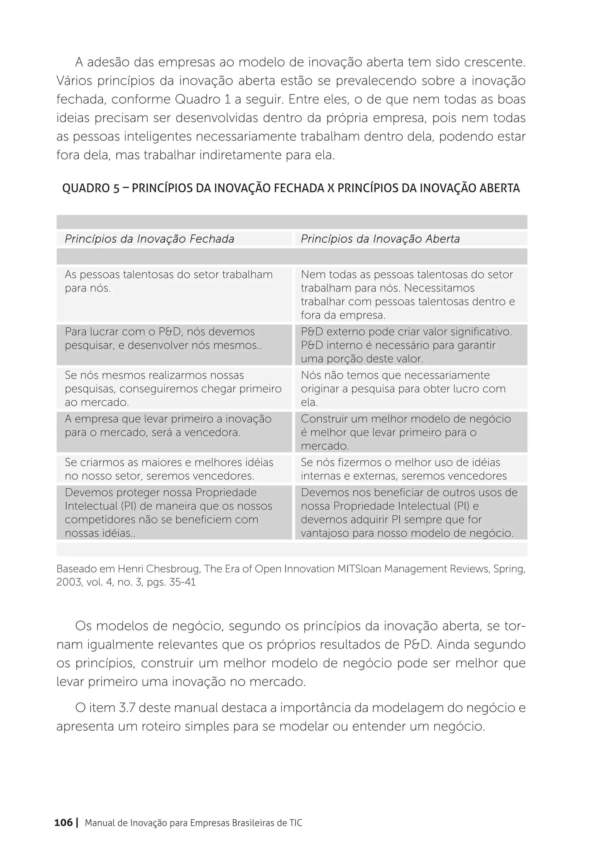 A adesão das empresas ao modelo de inovação aberta tem sido crescente.
Vários princípios da inovação aberta estão se prevalecendo sobre a inovação
fechada, conforme Quadro 1 a seguir. Entre eles, o de que nem todas as boas
ideias precisam ser desenvolvidas dentro da própria empresa, pois nem todas
as pessoas inteligentes necessariamente trabalham dentro dela, podendo estar
fora dela, mas trabalhar indiretamente para ela.

 Quadro 5 – Princípios da Inovação Fechada X Princípios da Inovação Aberta



  Princípios da Inovação Fechada                        Princípios da Inovação Aberta


  As pessoas talentosas do setor trabalham              Nem todas as pessoas talentosas do setor
  para nós.                                             trabalham para nós. Necessitamos
                                                        trabalhar com pessoas talentosas dentro e
                                                        fora da empresa.
  Para lucrar com o P&D, nós devemos                    P&D externo pode criar valor significativo.
  pesquisar, e desenvolver nós mesmos..                 P&D interno é necessário para garantir
                                                        uma porção deste valor.
  Se nós mesmos realizarmos nossas                      Nós não temos que necessariamente
  pesquisas, conseguiremos chegar primeiro              originar a pesquisa para obter lucro com
  ao mercado.                                           ela.
  A empresa que levar primeiro a inovação               Construir um melhor modelo de negócio
  para o mercado, será a vencedora.                     é melhor que levar primeiro para o
                                                        mercado.
  Se criarmos as maiores e melhores idéias              Se nós fizermos o melhor uso de idéias
  no nosso setor, seremos vencedores.                   internas e externas, seremos vencedores
  Devemos proteger nossa Propriedade                    Devemos nos beneficiar de outros usos de
  Intelectual (PI) de maneira que os nossos             nossa Propriedade Intelectual (PI) e
  competidores não se beneficiem com                    devemos adquirir PI sempre que for
  nossas idéias..                                       vantajoso para nosso modelo de negócio.


Baseado em Henri Chesbroug, The Era of Open Innovation MITSloan Management Reviews, Spring,
2003, vol. 4, no. 3, pgs. 35-41



   Os modelos de negócio, segundo os princípios da inovação aberta, se tor-
nam igualmente relevantes que os próprios resultados de P&D. Ainda segundo
os princípios, construir um melhor modelo de negócio pode ser melhor que
levar primeiro uma inovação no mercado.
   O item 3.7 deste manual destaca a importância da modelagem do negócio e
apresenta um roteiro simples para se modelar ou entender um negócio.




106 | Manual de Inovação para Empresas Brasileiras de TIC
 