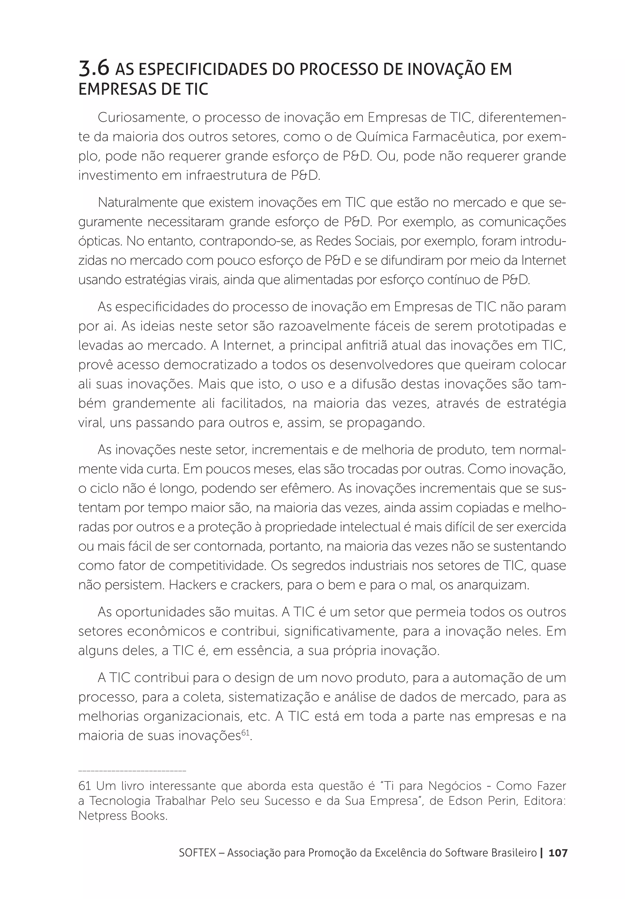 3.6 As especificidades do Processo de Inovação em
Empresas de TIC
   Curiosamente, o processo de inovação em Empresas de TIC, diferentemen-
te da maioria dos outros setores, como o de Química Farmacêutica, por exem-
plo, pode não requerer grande esforço de P&D. Ou, pode não requerer grande
investimento em infraestrutura de P&D.
   Naturalmente que existem inovações em TIC que estão no mercado e que se-
guramente necessitaram grande esforço de P&D. Por exemplo, as comunicações
ópticas. No entanto, contrapondo-se, as Redes Sociais, por exemplo, foram introdu-
zidas no mercado com pouco esforço de P&D e se difundiram por meio da Internet
usando estratégias virais, ainda que alimentadas por esforço contínuo de P&D.
    As especificidades do processo de inovação em Empresas de TIC não param
por ai. As ideias neste setor são razoavelmente fáceis de serem prototipadas e
levadas ao mercado. A Internet, a principal anfitriã atual das inovações em TIC,
provê acesso democratizado a todos os desenvolvedores que queiram colocar
ali suas inovações. Mais que isto, o uso e a difusão destas inovações são tam-
bém grandemente ali facilitados, na maioria das vezes, através de estratégia
viral, uns passando para outros e, assim, se propagando.
   As inovações neste setor, incrementais e de melhoria de produto, tem normal-
mente vida curta. Em poucos meses, elas são trocadas por outras. Como inovação,
o ciclo não é longo, podendo ser efêmero. As inovações incrementais que se sus-
tentam por tempo maior são, na maioria das vezes, ainda assim copiadas e melho-
radas por outros e a proteção à propriedade intelectual é mais difícil de ser exercida
ou mais fácil de ser contornada, portanto, na maioria das vezes não se sustentando
como fator de competitividade. Os segredos industriais nos setores de TIC, quase
não persistem. Hackers e crackers, para o bem e para o mal, os anarquizam.
   As oportunidades são muitas. A TIC é um setor que permeia todos os outros
setores econômicos e contribui, significativamente, para a inovação neles. Em
alguns deles, a TIC é, em essência, a sua própria inovação.
   A TIC contribui para o design de um novo produto, para a automação de um
processo, para a coleta, sistematização e análise de dados de mercado, para as
melhorias organizacionais, etc. A TIC está em toda a parte nas empresas e na
maioria de suas inovações61.

__________________________

61 Um livro interessante que aborda esta questão é “Ti para Negócios - Como Fazer
a Tecnologia Trabalhar Pelo seu Sucesso e da Sua Empresa”, de Edson Perin, Editora:
Netpress Books.

                        SOFTEX – Associação para Promoção da Excelência do Software Brasileiro | 107
 