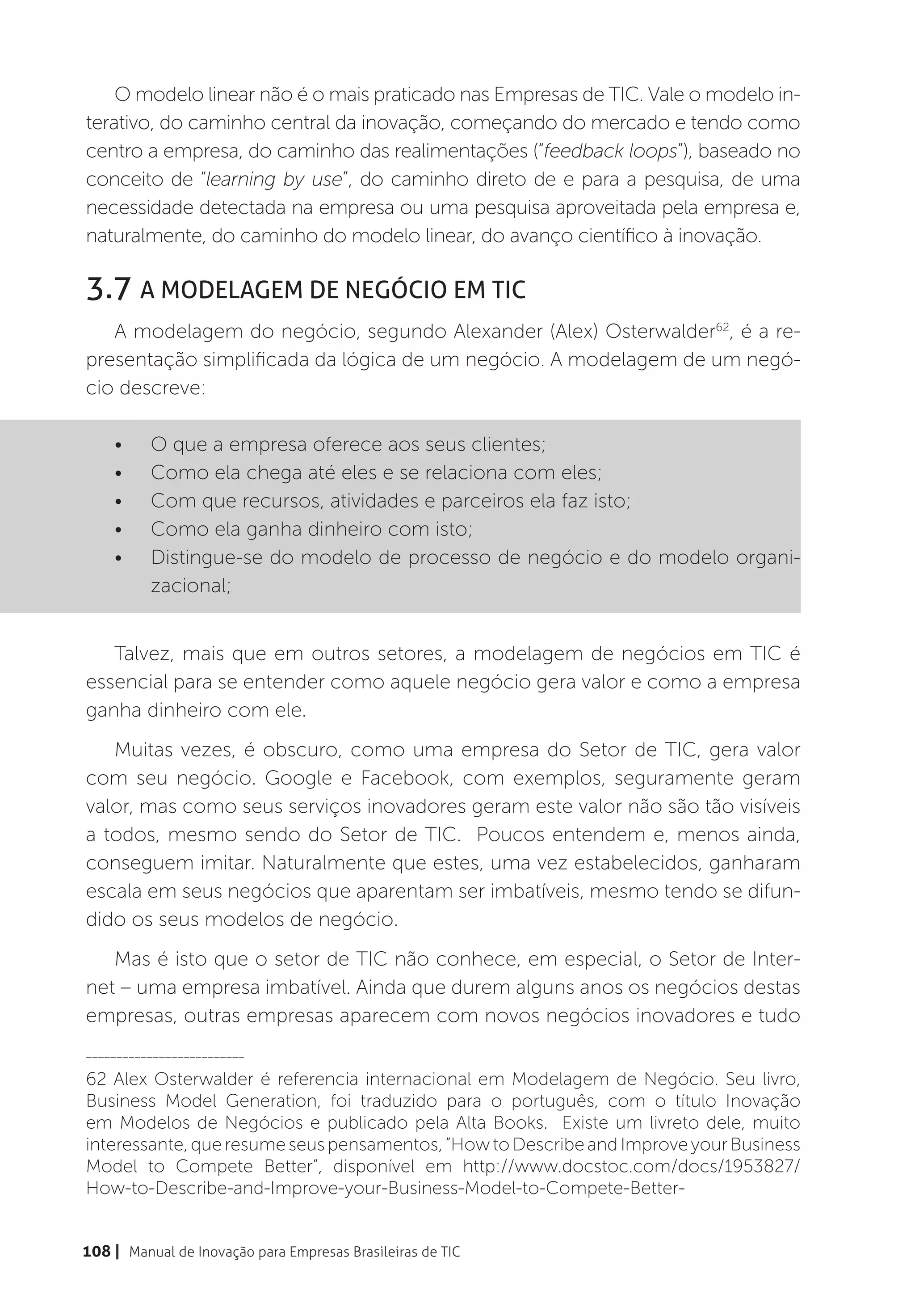 O modelo linear não é o mais praticado nas Empresas de TIC. Vale o modelo in-
terativo, do caminho central da inovação, começando do mercado e tendo como
centro a empresa, do caminho das realimentações (“feedback loops”), baseado no
conceito de “learning by use”, do caminho direto de e para a pesquisa, de uma
necessidade detectada na empresa ou uma pesquisa aproveitada pela empresa e,
naturalmente, do caminho do modelo linear, do avanço científico à inovação.

3.7 A Modelagem de Negócio em TIC
   A modelagem do negócio, segundo Alexander (Alex) Osterwalder62, é a re-
presentação simplificada da lógica de um negócio. A modelagem de um negó-
cio descreve:

    •	    O que a empresa oferece aos seus clientes;
    •	    Como ela chega até eles e se relaciona com eles;
    •	    Com que recursos, atividades e parceiros ela faz isto;
    •	    Como ela ganha dinheiro com isto;
    •	    Distingue-se do modelo de processo de negócio e do modelo organi-
          zacional;


   Talvez, mais que em outros setores, a modelagem de negócios em TIC é
essencial para se entender como aquele negócio gera valor e como a empresa
ganha dinheiro com ele.
   Muitas vezes, é obscuro, como uma empresa do Setor de TIC, gera valor
com seu negócio. Google e Facebook, com exemplos, seguramente geram
valor, mas como seus serviços inovadores geram este valor não são tão visíveis
a todos, mesmo sendo do Setor de TIC. Poucos entendem e, menos ainda,
conseguem imitar. Naturalmente que estes, uma vez estabelecidos, ganharam
escala em seus negócios que aparentam ser imbatíveis, mesmo tendo se difun-
dido os seus modelos de negócio.
   Mas é isto que o setor de TIC não conhece, em especial, o Setor de Inter-
net – uma empresa imbatível. Ainda que durem alguns anos os negócios destas
empresas, outras empresas aparecem com novos negócios inovadores e tudo
__________________________

62 Alex Osterwalder é referencia internacional em Modelagem de Negócio. Seu livro,
Business Model Generation, foi traduzido para o português, com o título Inovação
em Modelos de Negócios e publicado pela Alta Books. Existe um livreto dele, muito
interessante, que resume seus pensamentos, “How to Describe and Improve your Business
Model to Compete Better”, disponível em http://www.docstoc.com/docs/1953827/
How-to-Describe-and-Improve-your-Business-Model-to-Compete-Better-


108 | Manual de Inovação para Empresas Brasileiras de TIC
 