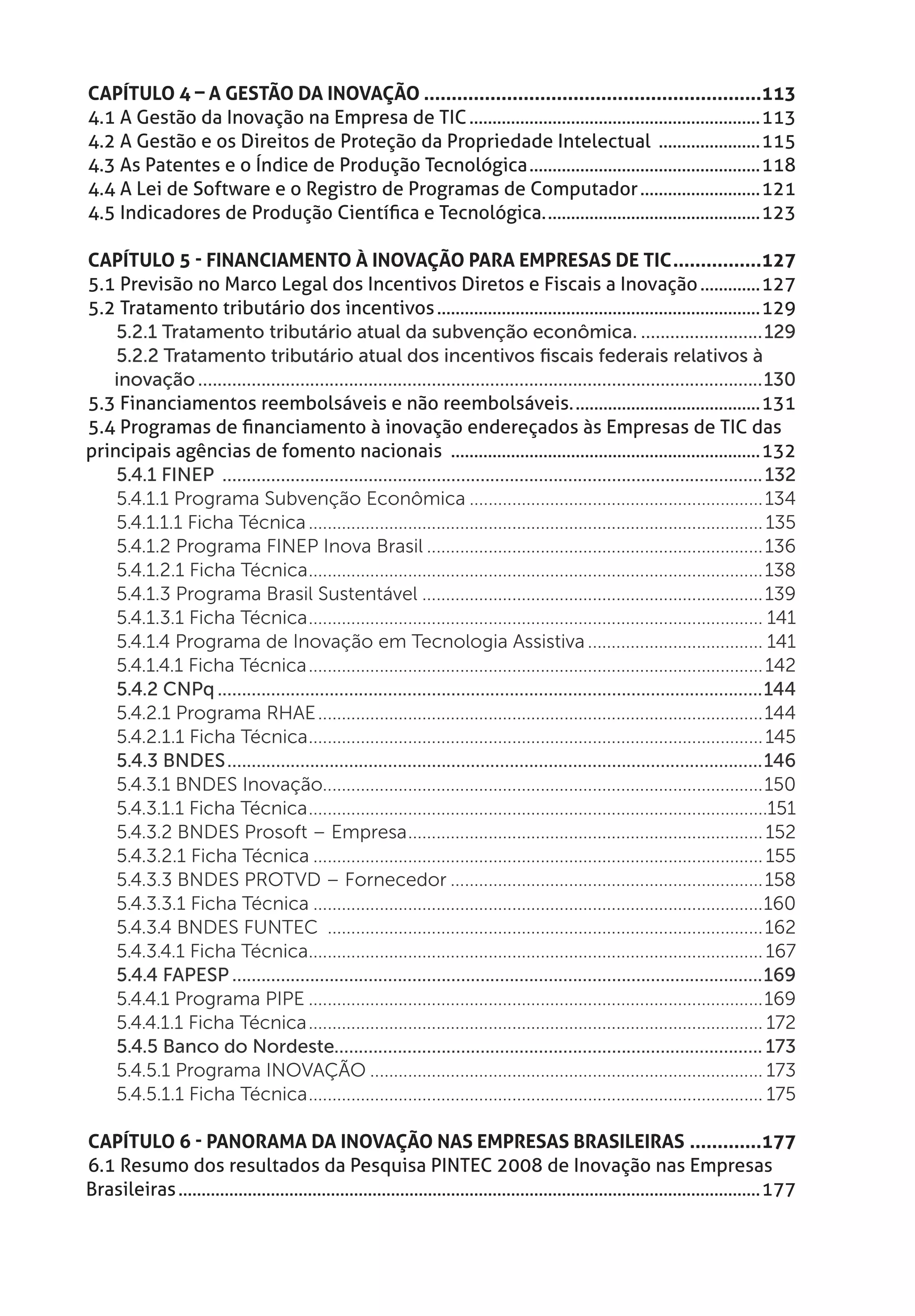 Capítulo 4 – A Gestão da Inovação..............................................................113
4.1 A Gestão da Inovação na Empresa de TIC................................................................113
4.2 A Gestão e os Direitos de Proteção da Propriedade Intelectual .......................115
4.3 As Patentes e o Índice de Produção Tecnológica...................................................118
4.4 A Lei de Software e o Registro de Programas de Computador...........................121
4.5 Indicadores de Produção Científica e Tecnológica................................................123

Capítulo 5 - Financiamento à Inovação para Empresas de TIC.................127
5.1 Previsão no Marco Legal dos Incentivos Diretos e Fiscais a Inovação..............127
5.2 Tratamento tributário dos incentivos.......................................................................129
    5.2.1 Tratamento tributário atual da subvenção econômica...........................129
    5.2.2 Tratamento tributário atual dos incentivos fiscais federais relativos à
   inovação.....................................................................................................................130
5.3 Financiamentos reembolsáveis e não reembolsáveis..........................................131
5.4 Programas de financiamento à inovação endereçados às Empresas de TIC das
principais agências de fomento nacionais ....................................................................132
    5.4.1 FINEP ................................................................................................................ 132
    5.4.1.1 Programa Subvenção Econômica............................................................... 134
    5.4.1.1.1 Ficha Técnica................................................................................................. 135
    5.4.1.2 Programa FINEP Inova Brasil........................................................................ 136
    5.4.1.2.1 Ficha Técnica................................................................................................. 138
    5.4.1.3 Programa Brasil Sustentável......................................................................... 139
    5.4.1.3.1 Ficha Técnica................................................................................................. 141
    5.4.1.4 Programa de Inovação em Tecnologia Assistiva...................................... 141
    5.4.1.4.1 Ficha Técnica................................................................................................. 142
    5.4.2 CNPq.................................................................................................................144
    5.4.2.1 Programa RHAE...............................................................................................144
    5.4.2.1.1 Ficha Técnica................................................................................................. 145
    5.4.3 BNDES...............................................................................................................146
    5.4.3.1 BNDES Inovação.............................................................................................150
    5.4.3.1.1 Ficha Técnica..................................................................................................151
    5.4.3.2 BNDES Prosoft – Empresa............................................................................ 152
    5.4.3.2.1 Ficha Técnica................................................................................................ 155
    5.4.3.3 BNDES PROTVD – Fornecedor................................................................... 158
    5.4.3.3.1 Ficha Técnica................................................................................................160
    5.4.3.4 BNDES FUNTEC ............................................................................................. 162
    5.4.3.4.1 Ficha Técnica................................................................................................. 167
    5.4.4 FAPESP..............................................................................................................169
    5.4.4.1 Programa PIPE.................................................................................................169
    5.4.4.1.1 Ficha Técnica................................................................................................. 172
    5.4.5 Banco do Nordeste........................................................................................ 173
    5.4.5.1 Programa INOVAÇÃO.................................................................................... 173
    5.4.5.1.1 Ficha Técnica................................................................................................. 175

Capítulo 6 - Panorama da Inovação nas Empresas Brasileiras..............177
6.1 Resumo dos resultados da Pesquisa PINTEC 2008 de Inovação nas Empresas
Brasileiras...............................................................................................................................177
 