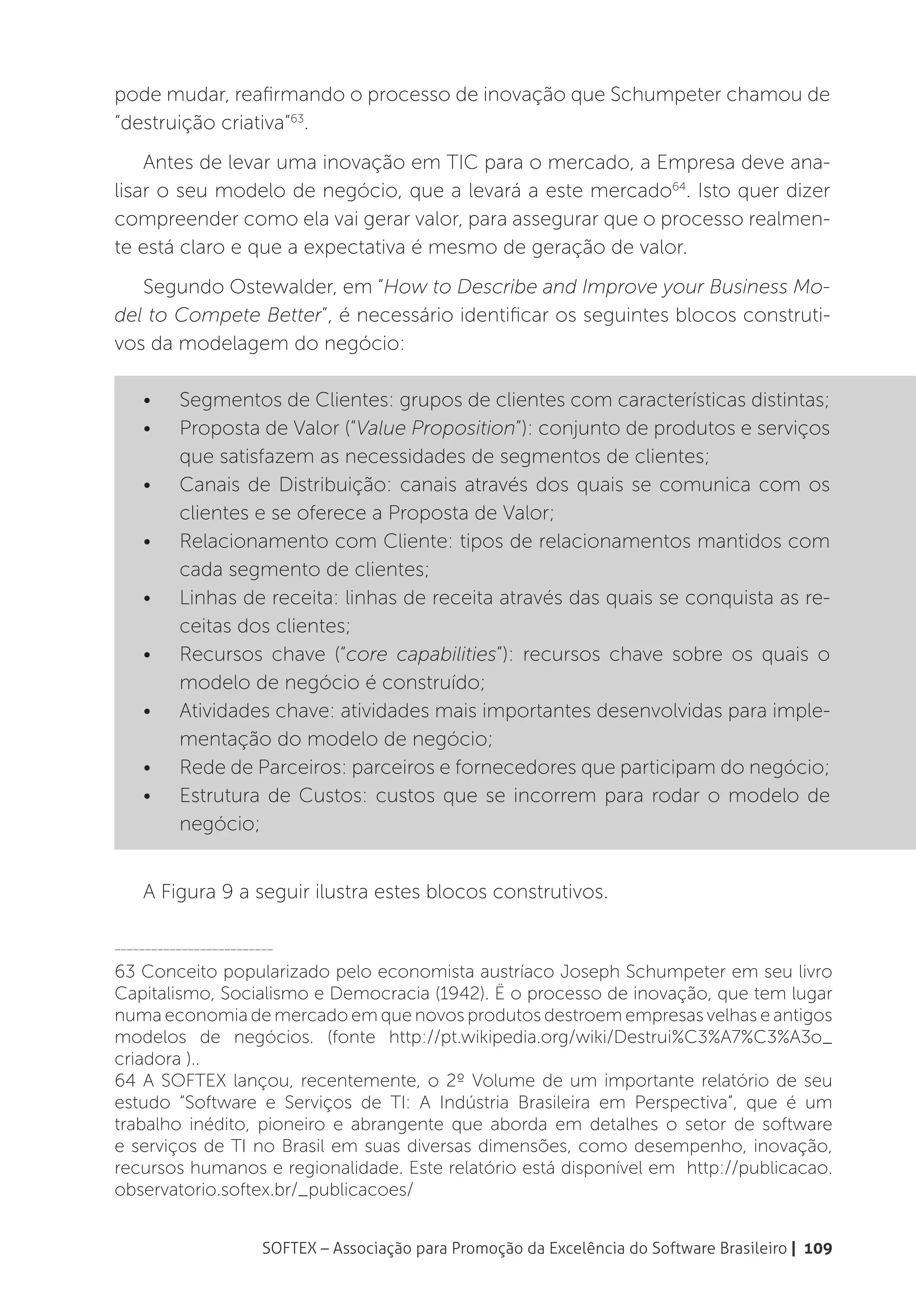 pode mudar, reafirmando o processo de inovação que Schumpeter chamou de
“destruição criativa”63.
    Antes de levar uma inovação em TIC para o mercado, a Empresa deve ana-
lisar o seu modelo de negócio, que a levará a este mercado64. Isto quer dizer
compreender como ela vai gerar valor, para assegurar que o processo realmen-
te está claro e que a expectativa é mesmo de geração de valor.
   Segundo Ostewalder, em “How to Describe and Improve your Business Mo-
del to Compete Better”, é necessário identificar os seguintes blocos construti-
vos da modelagem do negócio:

    •	    Segmentos de Clientes: grupos de clientes com características distintas;
    •	    Proposta de Valor (“Value Proposition”): conjunto de produtos e serviços
          que satisfazem as necessidades de segmentos de clientes;
    •	    Canais de Distribuição: canais através dos quais se comunica com os
          clientes e se oferece a Proposta de Valor;
    •	    Relacionamento com Cliente: tipos de relacionamentos mantidos com
          cada segmento de clientes;
    •	    Linhas de receita: linhas de receita através das quais se conquista as re-
          ceitas dos clientes;
    •	    Recursos chave (“core capabilities”): recursos chave sobre os quais o
          modelo de negócio é construído;
    •	    Atividades chave: atividades mais importantes desenvolvidas para imple-
          mentação do modelo de negócio;
    •	    Rede de Parceiros: parceiros e fornecedores que participam do negócio;
    •	    Estrutura de Custos: custos que se incorrem para rodar o modelo de
          negócio;


    A Figura 9 a seguir ilustra estes blocos construtivos.

__________________________

63 Conceito popularizado pelo economista austríaco Joseph Schumpeter em seu livro
Capitalismo, Socialismo e Democracia (1942). Ë o processo de inovação, que tem lugar
numa economia de mercado em que novos produtos destroem empresas velhas e antigos
modelos de negócios. (fonte http://pt.wikipedia.org/wiki/Destrui%C3%A7%C3%A3o_
criadora )..
64 A SOFTEX lançou, recentemente, o 2º Volume de um importante relatório de seu
estudo “Software e Serviços de TI: A Indústria Brasileira em Perspectiva”, que é um
trabalho inédito, pioneiro e abrangente que aborda em detalhes o setor de software
e serviços de TI no Brasil em suas diversas dimensões, como desempenho, inovação,
recursos humanos e regionalidade. Este relatório está disponível em  http://publicacao.
observatorio.softex.br/_publicacoes/


                        SOFTEX – Associação para Promoção da Excelência do Software Brasileiro | 109
 