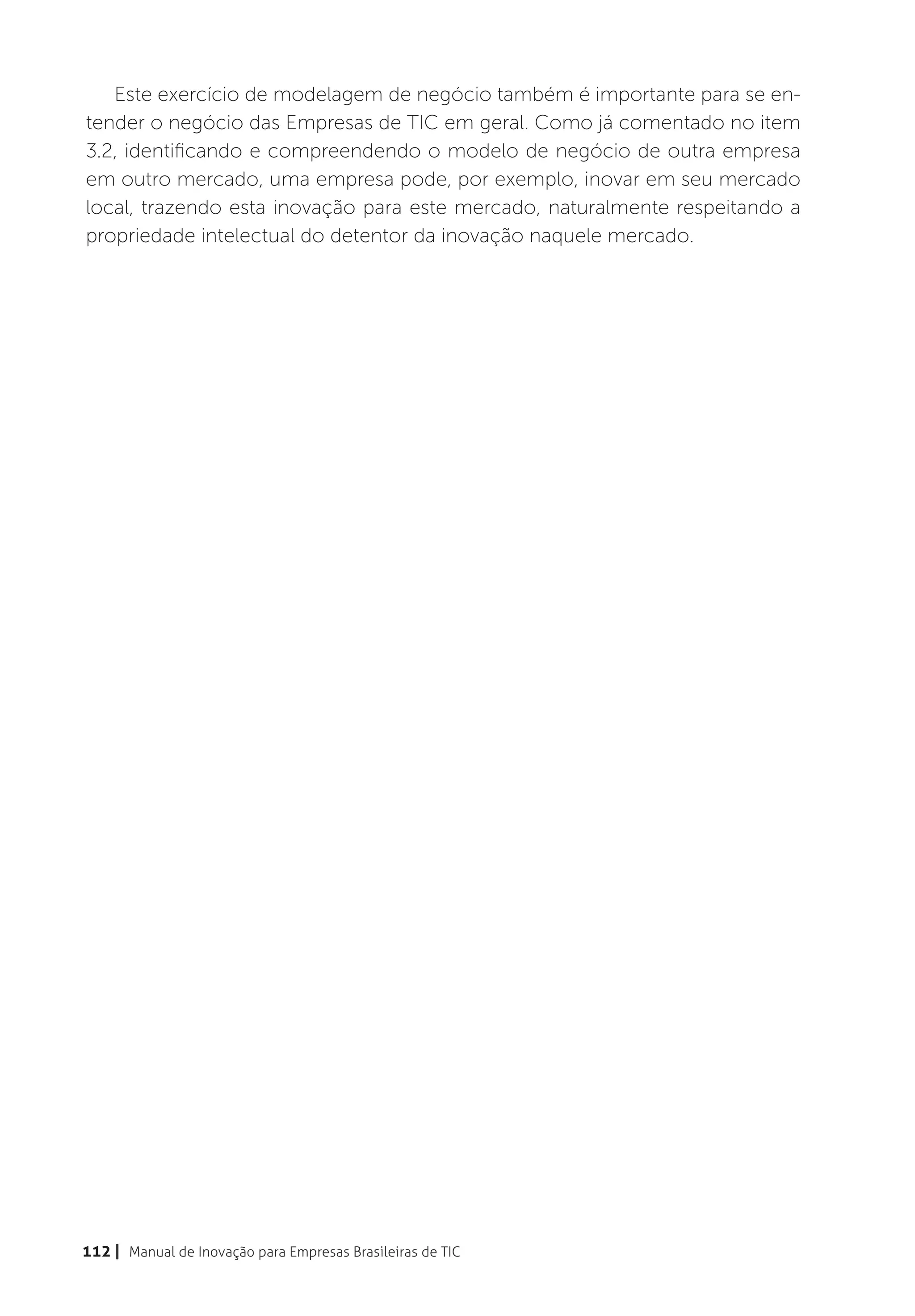 Este exercício de modelagem de negócio também é importante para se en-
tender o negócio das Empresas de TIC em geral. Como já comentado no item
3.2, identificando e compreendendo o modelo de negócio de outra empresa
em outro mercado, uma empresa pode, por exemplo, inovar em seu mercado
local, trazendo esta inovação para este mercado, naturalmente respeitando a
propriedade intelectual do detentor da inovação naquele mercado.




112 | Manual de Inovação para Empresas Brasileiras de TIC
 