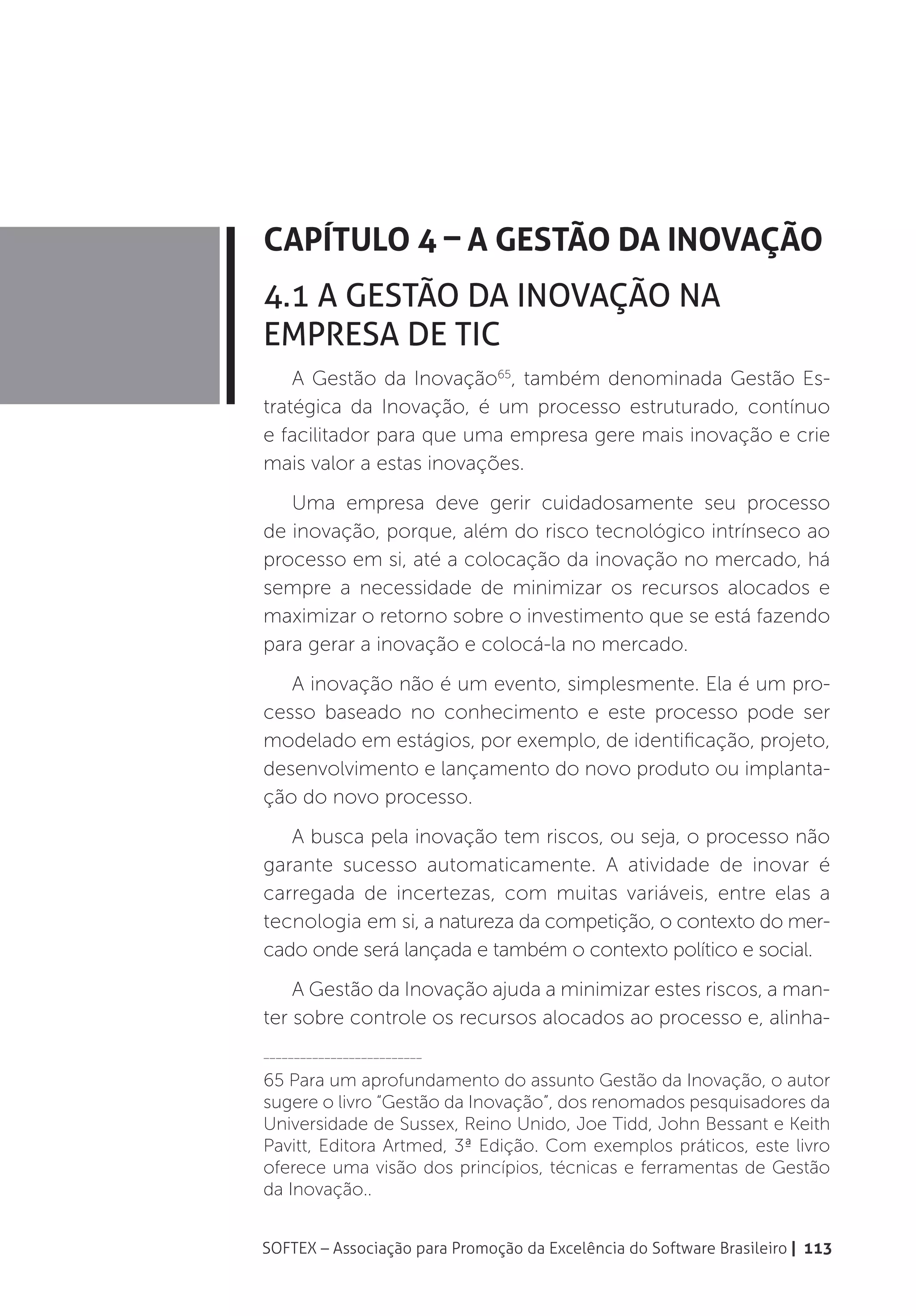Capítulo 4 – A Gestão da Inovação
4.1 A Gestão da Inovação na
Empresa de TIC
    A Gestão da Inovação65, também denominada Gestão Es-
tratégica da Inovação, é um processo estruturado, contínuo
e facilitador para que uma empresa gere mais inovação e crie
mais valor a estas inovações.
   Uma empresa deve gerir cuidadosamente seu processo
de inovação, porque, além do risco tecnológico intrínseco ao
processo em si, até a colocação da inovação no mercado, há
sempre a necessidade de minimizar os recursos alocados e
maximizar o retorno sobre o investimento que se está fazendo
para gerar a inovação e colocá-la no mercado.
   A inovação não é um evento, simplesmente. Ela é um pro-
cesso baseado no conhecimento e este processo pode ser
modelado em estágios, por exemplo, de identificação, projeto,
desenvolvimento e lançamento do novo produto ou implanta-
ção do novo processo.
   A busca pela inovação tem riscos, ou seja, o processo não
garante sucesso automaticamente. A atividade de inovar é
carregada de incertezas, com muitas variáveis, entre elas a
tecnologia em si, a natureza da competição, o contexto do mer-
cado onde será lançada e também o contexto político e social.
    A Gestão da Inovação ajuda a minimizar estes riscos, a man-
ter sobre controle os recursos alocados ao processo e, alinha-
__________________________

65 Para um aprofundamento do assunto Gestão da Inovação, o autor
sugere o livro “Gestão da Inovação”, dos renomados pesquisadores da
Universidade de Sussex, Reino Unido, Joe Tidd, John Bessant e Keith
Pavitt, Editora Artmed, 3ª Edição. Com exemplos práticos, este livro
oferece uma visão dos princípios, técnicas e ferramentas de Gestão
da Inovação..


SOFTEX – Associação para Promoção da Excelência do Software Brasileiro | 113
 