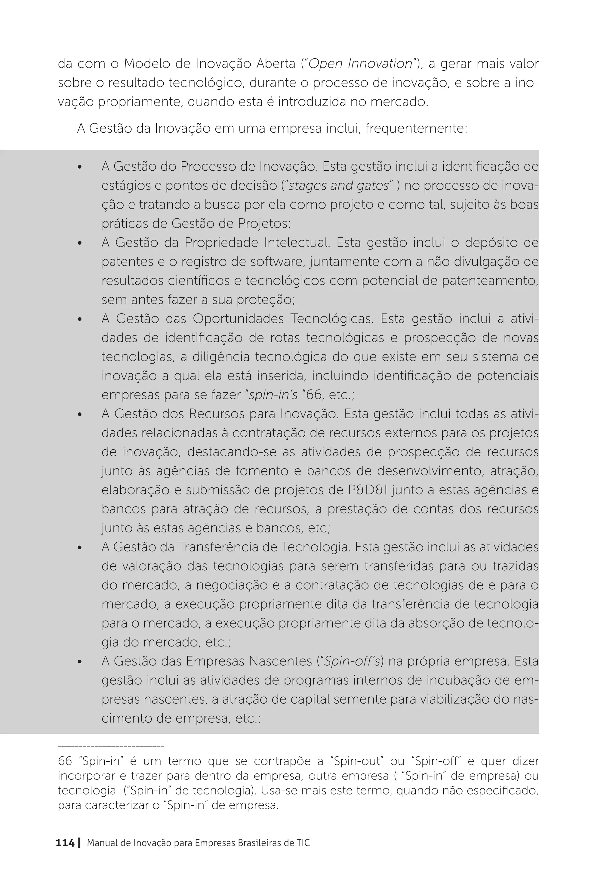 da com o Modelo de Inovação Aberta (“Open Innovation”), a gerar mais valor
sobre o resultado tecnológico, durante o processo de inovação, e sobre a ino-
vação propriamente, quando esta é introduzida no mercado.
    A Gestão da Inovação em uma empresa inclui, frequentemente:

    •	    A Gestão do Processo de Inovação. Esta gestão inclui a identificação de
          estágios e pontos de decisão (“stages and gates” ) no processo de inova-
          ção e tratando a busca por ela como projeto e como tal, sujeito às boas
          práticas de Gestão de Projetos;
    •	    A Gestão da Propriedade Intelectual. Esta gestão inclui o depósito de
          patentes e o registro de software, juntamente com a não divulgação de
          resultados científicos e tecnológicos com potencial de patenteamento,
          sem antes fazer a sua proteção;
    •	    A Gestão das Oportunidades Tecnológicas. Esta gestão inclui a ativi-
          dades de identificação de rotas tecnológicas e prospecção de novas
          tecnologias, a diligência tecnológica do que existe em seu sistema de
          inovação a qual ela está inserida, incluindo identificação de potenciais
          empresas para se fazer “spin-in’s “66, etc.;
    •	    A Gestão dos Recursos para Inovação. Esta gestão inclui todas as ativi-
          dades relacionadas à contratação de recursos externos para os projetos
          de inovação, destacando-se as atividades de prospecção de recursos
          junto às agências de fomento e bancos de desenvolvimento, atração,
          elaboração e submissão de projetos de P&D&I junto a estas agências e
          bancos para atração de recursos, a prestação de contas dos recursos
          junto às estas agências e bancos, etc;
    •	    A Gestão da Transferência de Tecnologia. Esta gestão inclui as atividades
          de valoração das tecnologias para serem transferidas para ou trazidas
          do mercado, a negociação e a contratação de tecnologias de e para o
          mercado, a execução propriamente dita da transferência de tecnologia
          para o mercado, a execução propriamente dita da absorção de tecnolo-
          gia do mercado, etc.;
    •	    A Gestão das Empresas Nascentes (“Spin-off’s) na própria empresa. Esta
          gestão inclui as atividades de programas internos de incubação de em-
          presas nascentes, a atração de capital semente para viabilização do nas-
          cimento de empresa, etc.;
__________________________

66 “Spin-in” é um termo que se contrapõe a “Spin-out” ou “Spin-off” e quer dizer
incorporar e trazer para dentro da empresa, outra empresa ( “Spin-in” de empresa) ou
tecnologia (“Spin-in” de tecnologia). Usa-se mais este termo, quando não especificado,
para caracterizar o “Spin-in” de empresa.


114 | Manual de Inovação para Empresas Brasileiras de TIC
 