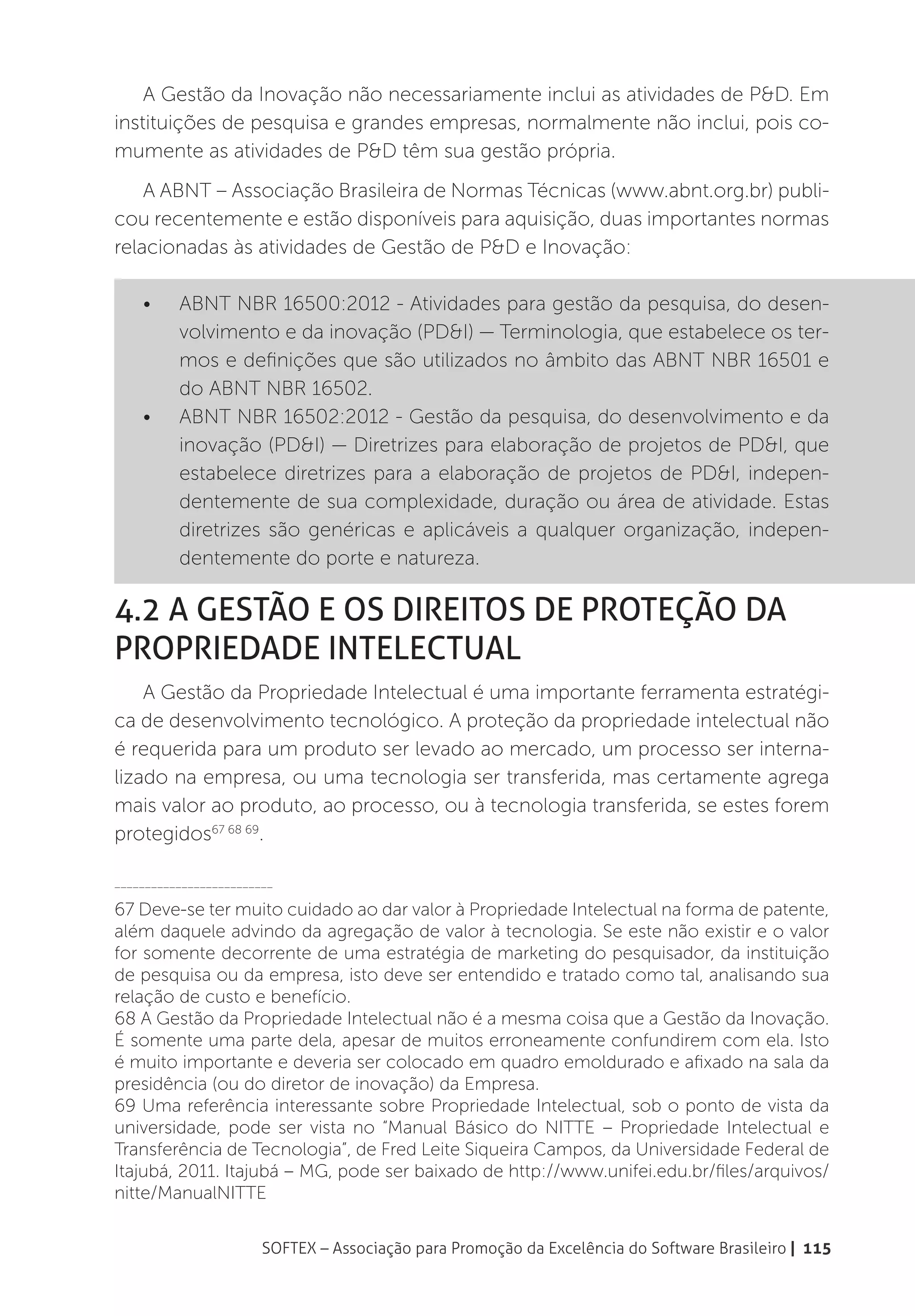A Gestão da Inovação não necessariamente inclui as atividades de P&D. Em
instituições de pesquisa e grandes empresas, normalmente não inclui, pois co-
mumente as atividades de P&D têm sua gestão própria.
    A ABNT – Associação Brasileira de Normas Técnicas (www.abnt.org.br) publi-
cou recentemente e estão disponíveis para aquisição, duas importantes normas
relacionadas às atividades de Gestão de P&D e Inovação:

    •	    ABNT NBR 16500:2012 - Atividades para gestão da pesquisa, do desen-
          volvimento e da inovação (PD&I) — Terminologia, que estabelece os ter-
          mos e definições que são utilizados no âmbito das ABNT NBR 16501 e
          do ABNT NBR 16502.
    •	    ABNT NBR 16502:2012 - Gestão da pesquisa, do desenvolvimento e da
          inovação (PD&I) — Diretrizes para elaboração de projetos de PD&I, que
          estabelece diretrizes para a elaboração de projetos de PD&I, indepen-
          dentemente de sua complexidade, duração ou área de atividade. Estas
          diretrizes são genéricas e aplicáveis a qualquer organização, indepen-
          dentemente do porte e natureza.

4.2 A Gestão e os Direitos de Proteção da
Propriedade Intelectual
    A Gestão da Propriedade Intelectual é uma importante ferramenta estratégi-
ca de desenvolvimento tecnológico. A proteção da propriedade intelectual não
é requerida para um produto ser levado ao mercado, um processo ser interna-
lizado na empresa, ou uma tecnologia ser transferida, mas certamente agrega
mais valor ao produto, ao processo, ou à tecnologia transferida, se estes forem
protegidos67 68 69.

__________________________

67 Deve-se ter muito cuidado ao dar valor à Propriedade Intelectual na forma de patente,
além daquele advindo da agregação de valor à tecnologia. Se este não existir e o valor
for somente decorrente de uma estratégia de marketing do pesquisador, da instituição
de pesquisa ou da empresa, isto deve ser entendido e tratado como tal, analisando sua
relação de custo e benefício.
68 A Gestão da Propriedade Intelectual não é a mesma coisa que a Gestão da Inovação.
É somente uma parte dela, apesar de muitos erroneamente confundirem com ela. Isto
é muito importante e deveria ser colocado em quadro emoldurado e afixado na sala da
presidência (ou do diretor de inovação) da Empresa.
69 Uma referência interessante sobre Propriedade Intelectual, sob o ponto de vista da
universidade, pode ser vista no “Manual Básico do NITTE – Propriedade Intelectual e
Transferência de Tecnologia”, de Fred Leite Siqueira Campos, da Universidade Federal de
Itajubá, 2011. Itajubá – MG, pode ser baixado de http://www.unifei.edu.br/files/arquivos/
nitte/ManualNITTE


                        SOFTEX – Associação para Promoção da Excelência do Software Brasileiro | 115
 