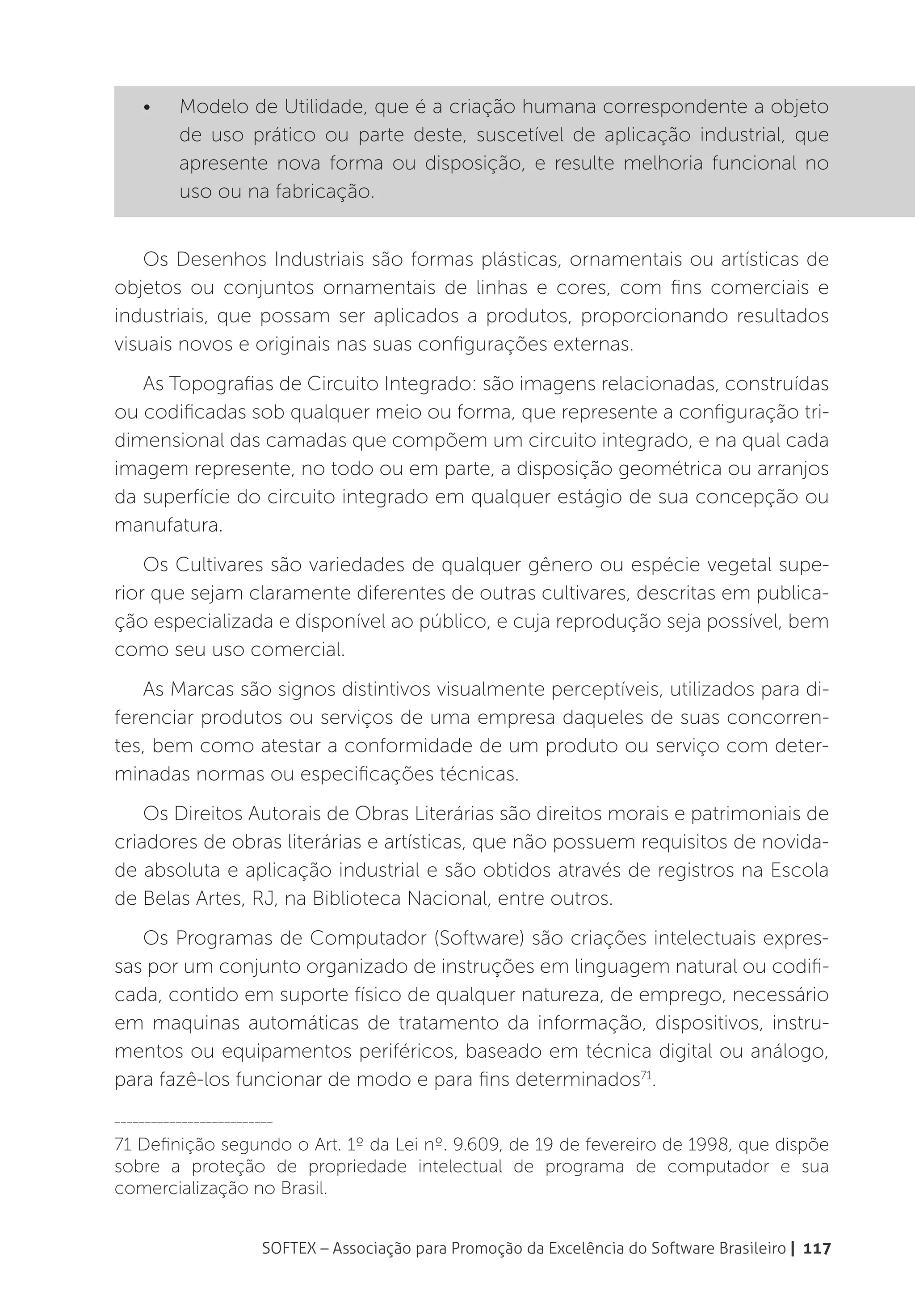 •	    Modelo de Utilidade, que é a criação humana correspondente a objeto
          de uso prático ou parte deste, suscetível de aplicação industrial, que
          apresente nova forma ou disposição, e resulte melhoria funcional no
          uso ou na fabricação.


    Os Desenhos Industriais são formas plásticas, ornamentais ou artísticas de
objetos ou conjuntos ornamentais de linhas e cores, com fins comerciais e
industriais, que possam ser aplicados a produtos, proporcionando resultados
visuais novos e originais nas suas configurações externas.
   As Topografias de Circuito Integrado: são imagens relacionadas, construídas
ou codificadas sob qualquer meio ou forma, que represente a configuração tri-
dimensional das camadas que compõem um circuito integrado, e na qual cada
imagem represente, no todo ou em parte, a disposição geométrica ou arranjos
da superfície do circuito integrado em qualquer estágio de sua concepção ou
manufatura.
    Os Cultivares são variedades de qualquer gênero ou espécie vegetal supe-
rior que sejam claramente diferentes de outras cultivares, descritas em publica-
ção especializada e disponível ao público, e cuja reprodução seja possível, bem
como seu uso comercial.
   As Marcas são signos distintivos visualmente perceptíveis, utilizados para di-
ferenciar produtos ou serviços de uma empresa daqueles de suas concorren-
tes, bem como atestar a conformidade de um produto ou serviço com deter-
minadas normas ou especificações técnicas.
    Os Direitos Autorais de Obras Literárias são direitos morais e patrimoniais de
criadores de obras literárias e artísticas, que não possuem requisitos de novida-
de absoluta e aplicação industrial e são obtidos através de registros na Escola
de Belas Artes, RJ, na Biblioteca Nacional, entre outros.
   Os Programas de Computador (Software) são criações intelectuais expres-
sas por um conjunto organizado de instruções em linguagem natural ou codifi-
cada, contido em suporte físico de qualquer natureza, de emprego, necessário
em maquinas automáticas de tratamento da informação, dispositivos, instru-
mentos ou equipamentos periféricos, baseado em técnica digital ou análogo,
para fazê-los funcionar de modo e para fins determinados71.
__________________________

71 Definição segundo o Art. 1º da Lei nº. 9.609, de 19 de fevereiro de 1998, que dispõe
sobre a proteção de propriedade intelectual de programa de computador e sua
comercialização no Brasil.


                        SOFTEX – Associação para Promoção da Excelência do Software Brasileiro | 117
 