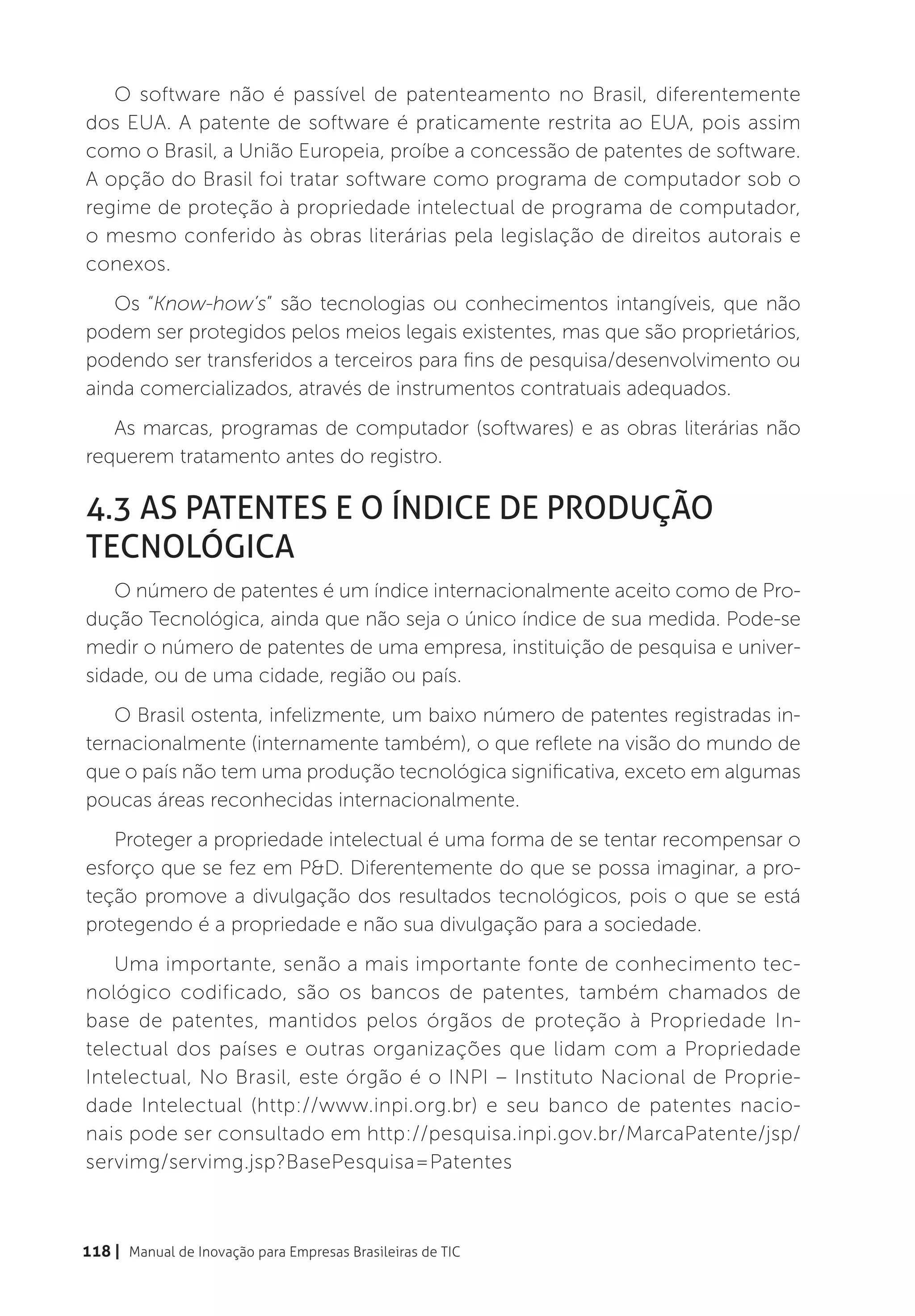 O software não é passível de patenteamento no Brasil, diferentemente
dos EUA. A patente de software é praticamente restrita ao EUA, pois assim
como o Brasil, a União Europeia, proíbe a concessão de patentes de software.
A opção do Brasil foi tratar software como programa de computador sob o
regime de proteção à propriedade intelectual de programa de computador,
o mesmo conferido às obras literárias pela legislação de direitos autorais e
conexos.
   Os “Know-how’s” são tecnologias ou conhecimentos intangíveis, que não
podem ser protegidos pelos meios legais existentes, mas que são proprietários,
podendo ser transferidos a terceiros para fins de pesquisa/desenvolvimento ou
ainda comercializados, através de instrumentos contratuais adequados.
   As marcas, programas de computador (softwares) e as obras literárias não
requerem tratamento antes do registro.

4.3 As Patentes e o Índice de Produção
Tecnológica
   O número de patentes é um índice internacionalmente aceito como de Pro-
dução Tecnológica, ainda que não seja o único índice de sua medida. Pode-se
medir o número de patentes de uma empresa, instituição de pesquisa e univer-
sidade, ou de uma cidade, região ou país.
   O Brasil ostenta, infelizmente, um baixo número de patentes registradas in-
ternacionalmente (internamente também), o que reflete na visão do mundo de
que o país não tem uma produção tecnológica significativa, exceto em algumas
poucas áreas reconhecidas internacionalmente.
   Proteger a propriedade intelectual é uma forma de se tentar recompensar o
esforço que se fez em P&D. Diferentemente do que se possa imaginar, a pro-
teção promove a divulgação dos resultados tecnológicos, pois o que se está
protegendo é a propriedade e não sua divulgação para a sociedade.
   Uma importante, senão a mais importante fonte de conhecimento tec-
nológico codificado, são os bancos de patentes, também chamados de
base de patentes, mantidos pelos órgãos de proteção à Propriedade In-
telectual dos países e outras organizações que lidam com a Propriedade
Intelectual, No Brasil, este órgão é o INPI – Instituto Nacional de Proprie-
dade Intelectual (http://www.inpi.org.br) e seu banco de patentes nacio-
nais pode ser consultado em http://pesquisa.inpi.gov.br/MarcaPatente/jsp/
servimg/servimg.jsp?BasePesquisa=Patentes



118 | Manual de Inovação para Empresas Brasileiras de TIC
 