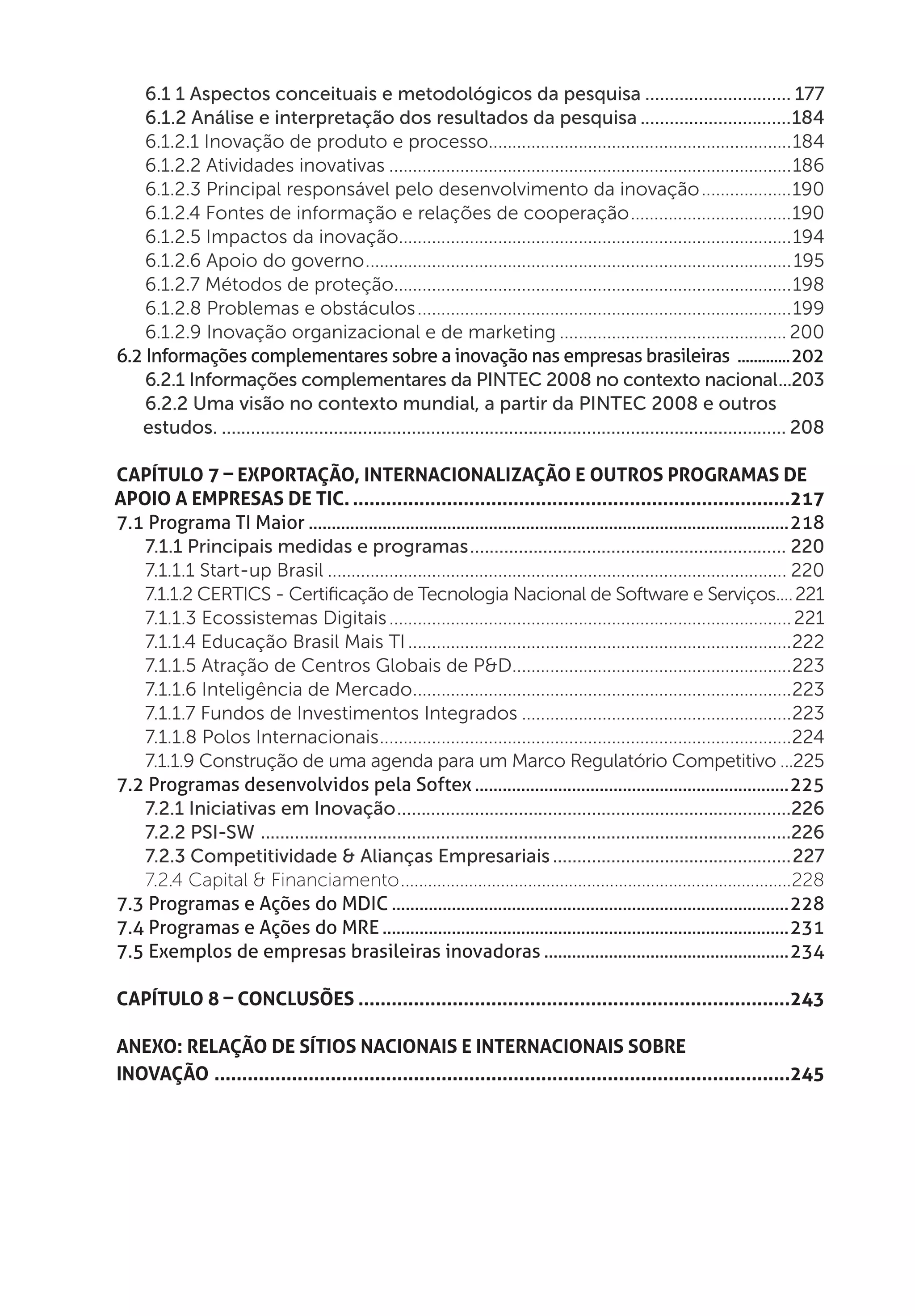 6.1 1 Aspectos conceituais e metodológicos da pesquisa............................... 177
    6.1.2 Análise e interpretação dos resultados da pesquisa................................184
    6.1.2.1 Inovação de produto e processo.................................................................184
    6.1.2.2 Atividades inovativas......................................................................................186
    6.1.2.3 Principal responsável pelo desenvolvimento da inovação....................190
    6.1.2.4 Fontes de informação e relações de cooperação...................................190
    6.1.2.5 Impactos da inovação....................................................................................194
    6.1.2.6 Apoio do governo........................................................................................... 195
    6.1.2.7 Métodos de proteção.....................................................................................198
    6.1.2.8 Problemas e obstáculos................................................................................199
    6.1.2.9 Inovação organizacional e de marketing................................................. 200
6.2 Informações complementares sobre a inovação nas empresas brasileiras ..............202
    6.2.1 Informações complementares da PINTEC 2008 no contexto nacional....203
    6.2.2 Uma visão no contexto mundial, a partir da PINTEC 2008 e outros
   estudos...................................................................................................................... 208

Capítulo 7 – Exportação, Internacionalização e outros programas de
apoio a Empresas de TIC.................................................................................217
7.1 Programa TI Maior.........................................................................................................218
   7.1.1 Principais medidas e programas.................................................................. 220
   7.1.1.1 Start-up Brasil.................................................................................................. 220
   7.1.1.2 CERTICS - Certificação de Tecnologia Nacional de Software e Serviços..... 221
   7.1.1.3 Ecossistemas Digitais...................................................................................... 221
   7.1.1.4 Educação Brasil Mais TI..................................................................................222
   7.1.1.5 Atração de Centros Globais de P&D............................................................223
   7.1.1.6 Inteligência de Mercado.................................................................................223
   7.1.1.7 Fundos de Investimentos Integrados..........................................................223
   7.1.1.8 Polos Internacionais........................................................................................224
   7.1.1.9 Construção de uma agenda para um Marco Regulatório Competitivo....225
7.2 Programas desenvolvidos pela Softex.....................................................................225
   7.2.1 Iniciativas em Inovação..................................................................................226
   7.2.2 PSI-SW ..............................................................................................................226
   7.2.3 Competitividade & Alianças Empresariais..................................................227
   7.2.4 Capital & Financiamento.......................................................................................228
7.3 Programas e Ações do MDIC.......................................................................................228
7.4 Programas e Ações do MRE.........................................................................................231
7.5 Exemplos de empresas brasileiras inovadoras......................................................234

Capítulo 8 – Conclusões...............................................................................243

Anexo: Relação de Sítios Nacionais e Internacionais sobre
Inovação.........................................................................................................245
 