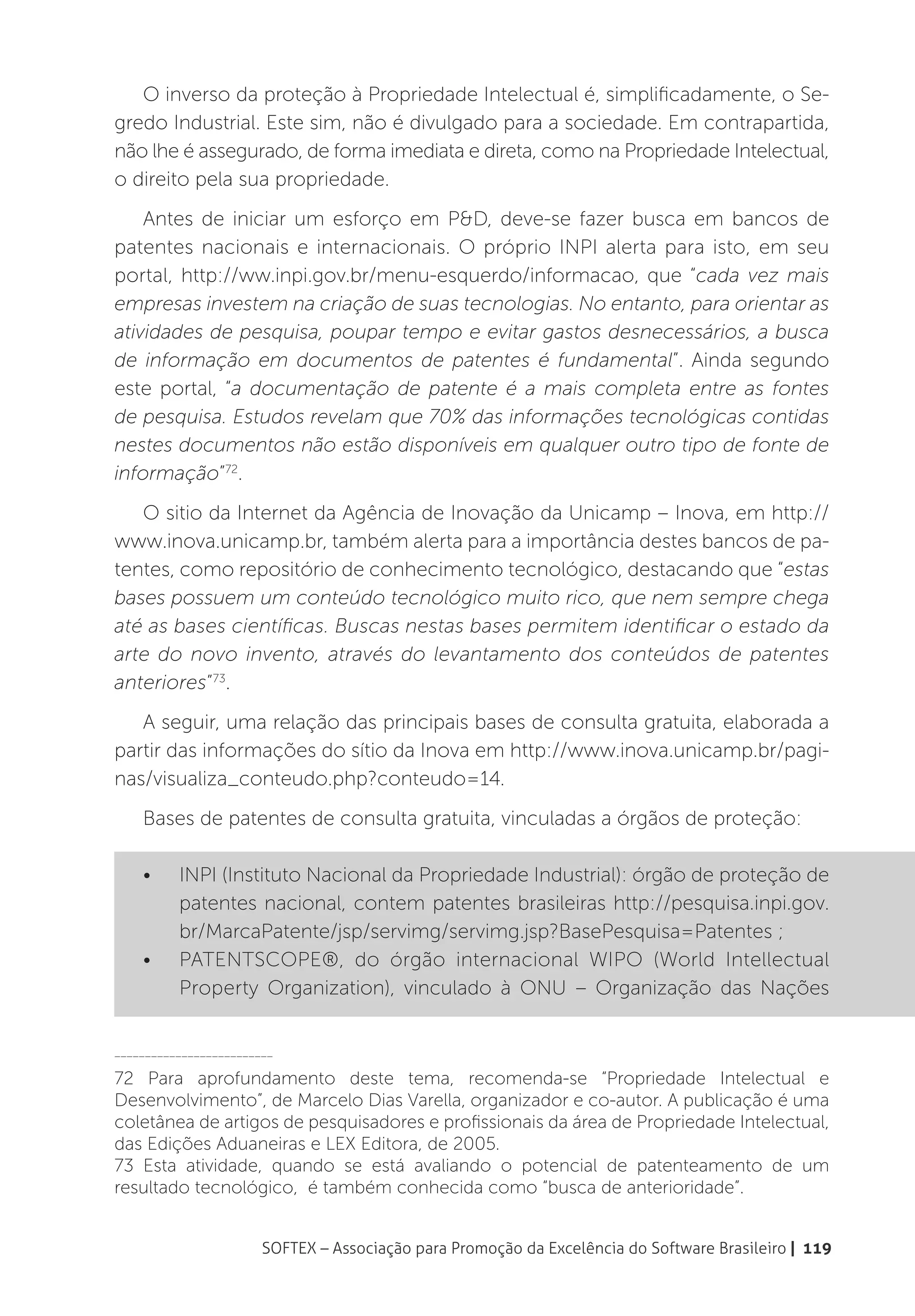 O inverso da proteção à Propriedade Intelectual é, simplificadamente, o Se-
gredo Industrial. Este sim, não é divulgado para a sociedade. Em contrapartida,
não lhe é assegurado, de forma imediata e direta, como na Propriedade Intelectual,
o direito pela sua propriedade.
    Antes de iniciar um esforço em P&D, deve-se fazer busca em bancos de
patentes nacionais e internacionais. O próprio INPI alerta para isto, em seu
portal, http://ww.inpi.gov.br/menu-esquerdo/informacao, que “cada vez mais
empresas investem na criação de suas tecnologias. No entanto, para orientar as
atividades de pesquisa, poupar tempo e evitar gastos desnecessários, a busca
de informação em documentos de patentes é fundamental”. Ainda segundo
este portal, “a documentação de patente é a mais completa entre as fontes
de pesquisa. Estudos revelam que 70% das informações tecnológicas contidas
nestes documentos não estão disponíveis em qualquer outro tipo de fonte de
informação”72.
   O sitio da Internet da Agência de Inovação da Unicamp – Inova, em http://
www.inova.unicamp.br, também alerta para a importância destes bancos de pa-
tentes, como repositório de conhecimento tecnológico, destacando que “estas
bases possuem um conteúdo tecnológico muito rico, que nem sempre chega
até as bases científicas. Buscas nestas bases permitem identificar o estado da
arte do novo invento, através do levantamento dos conteúdos de patentes
anteriores”73.
   A seguir, uma relação das principais bases de consulta gratuita, elaborada a
partir das informações do sítio da Inova em http://www.inova.unicamp.br/pagi-
nas/visualiza_conteudo.php?conteudo=14.
    Bases de patentes de consulta gratuita, vinculadas a órgãos de proteção:

    •	    INPI (Instituto Nacional da Propriedade Industrial): órgão de proteção de
          patentes nacional, contem patentes brasileiras http://pesquisa.inpi.gov.
          br/MarcaPatente/jsp/servimg/servimg.jsp?BasePesquisa=Patentes ;
    •	    PATENTSCOPE®, do órgão internacional WIPO (World Intellectual
          Property Organization), vinculado à ONU – Organização das Nações


__________________________

72 Para aprofundamento deste tema, recomenda-se “Propriedade Intelectual e
Desenvolvimento”, de Marcelo Dias Varella, organizador e co-autor. A publicação é uma
coletânea de artigos de pesquisadores e profissionais da área de Propriedade Intelectual,
das Edições Aduaneiras e LEX Editora, de 2005.
73 Esta atividade, quando se está avaliando o potencial de patenteamento de um
resultado tecnológico, é também conhecida como “busca de anterioridade”.


                        SOFTEX – Associação para Promoção da Excelência do Software Brasileiro | 119
 