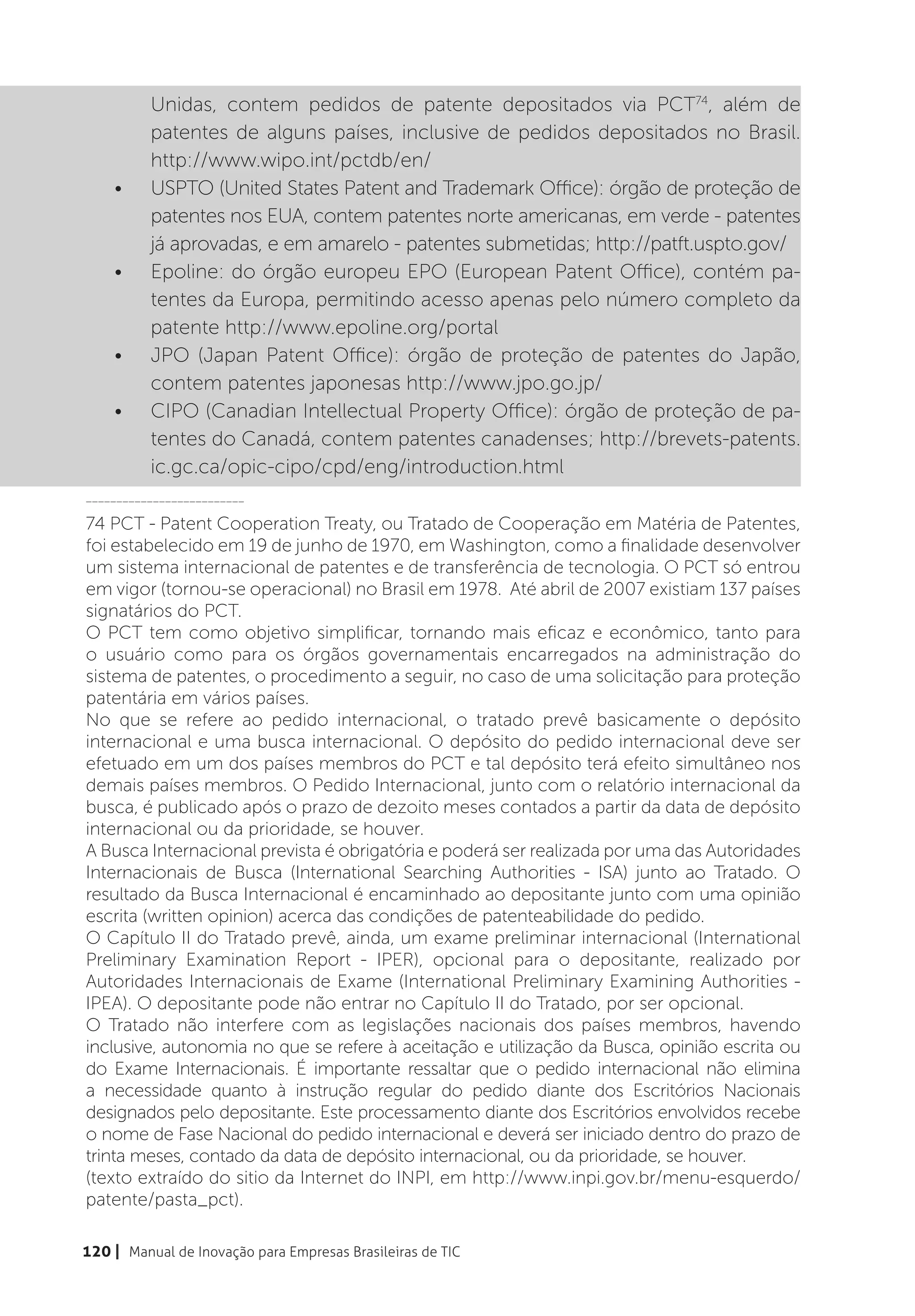 Unidas, contem pedidos de patente depositados via PCT74, além de
          patentes de alguns países, inclusive de pedidos depositados no Brasil.
          http://www.wipo.int/pctdb/en/
    •	    USPTO (United States Patent and Trademark Office): órgão de proteção de
          patentes nos EUA, contem patentes norte americanas, em verde - patentes
          já aprovadas, e em amarelo - patentes submetidas; http://patft.uspto.gov/
    •	    Epoline: do órgão europeu EPO (European Patent Office), contém pa-
          tentes da Europa, permitindo acesso apenas pelo número completo da
          patente http://www.epoline.org/portal
    •	    JPO (Japan Patent Office): órgão de proteção de patentes do Japão,
          contem patentes japonesas http://www.jpo.go.jp/
    •	    CIPO (Canadian Intellectual Property Office): órgão de proteção de pa-
          tentes do Canadá, contem patentes canadenses; http://brevets-patents.
          ic.gc.ca/opic-cipo/cpd/eng/introduction.html
__________________________

74 PCT - Patent Cooperation Treaty, ou Tratado de Cooperação em Matéria de Patentes,
foi estabelecido em 19 de junho de 1970, em Washington, como a finalidade desenvolver
um sistema internacional de patentes e de transferência de tecnologia. O PCT só entrou
em vigor (tornou-se operacional) no Brasil em 1978. Até abril de 2007 existiam 137 países
signatários do PCT.
O PCT tem como objetivo simplificar, tornando mais eficaz e econômico, tanto para
o usuário como para os órgãos governamentais encarregados na administração do
sistema de patentes, o procedimento a seguir, no caso de uma solicitação para proteção
patentária em vários países.
No que se refere ao pedido internacional, o tratado prevê basicamente o depósito
internacional e uma busca internacional. O depósito do pedido internacional deve ser
efetuado em um dos países membros do PCT e tal depósito terá efeito simultâneo nos
demais países membros. O Pedido Internacional, junto com o relatório internacional da
busca, é publicado após o prazo de dezoito meses contados a partir da data de depósito
internacional ou da prioridade, se houver.
A Busca Internacional prevista é obrigatória e poderá ser realizada por uma das Autoridades
Internacionais de Busca (International Searching Authorities - ISA) junto ao Tratado. O
resultado da Busca Internacional é encaminhado ao depositante junto com uma opinião
escrita (written opinion) acerca das condições de patenteabilidade do pedido.
O Capítulo II do Tratado prevê, ainda, um exame preliminar internacional (International
Preliminary Examination Report - IPER), opcional para o depositante, realizado por
Autoridades Internacionais de Exame (International Preliminary Examining Authorities -
IPEA). O depositante pode não entrar no Capítulo II do Tratado, por ser opcional.
O Tratado não interfere com as legislações nacionais dos países membros, havendo
inclusive, autonomia no que se refere à aceitação e utilização da Busca, opinião escrita ou
do Exame Internacionais. É importante ressaltar que o pedido internacional não elimina
a necessidade quanto à instrução regular do pedido diante dos Escritórios Nacionais
designados pelo depositante. Este processamento diante dos Escritórios envolvidos recebe
o nome de Fase Nacional do pedido internacional e deverá ser iniciado dentro do prazo de
trinta meses, contado da data de depósito internacional, ou da prioridade, se houver.
(texto extraído do sitio da Internet do INPI, em http://www.inpi.gov.br/menu-esquerdo/
patente/pasta_pct).

120 | Manual de Inovação para Empresas Brasileiras de TIC
 